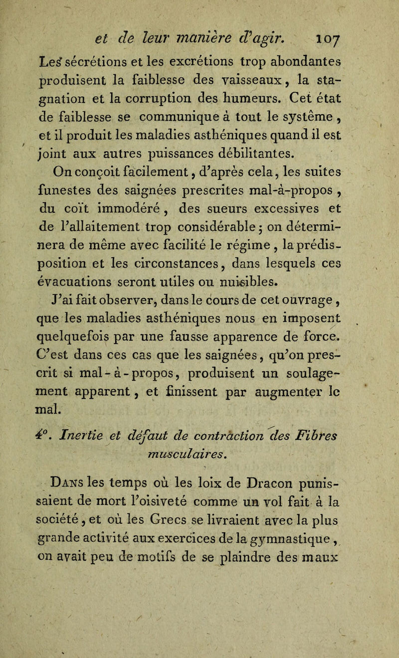 Les' sécrétions et les excrétions trop abondantes produisent la faiblesse des vaisseaux, la sta- gnation et la corruption des humeurs. Cet état de faiblesse se communique à tout le système , et il produit les maladies asthéniques quand il est Joint aux autres puissances débilitantes. On conçoit facilement, d’après cela, les suites funestes des saignées prescrites mal-à-propos , du coït immodéré , des sueurs excessives et de l’allaitement trop considérable 5 on détermi- nera de même avec facilité le régime , la prédis- position et les circonstances, dans lesquels ces évacuations seront utiles ou nuisibles. J’ai fait observer, dans le cours de cet ouvrage, que les maladies asthéniques nous en imposent quelquefois par une fausse apparence de force. C’est dans ces cas que les saignées, qu’on pres- crit si mal-à-propos, produisent un soulage- ment apparent, et finissent par augmenter le mal. 4°. Inertie et défaut cle contraction des Fibres musculaires. Dans les temps où les loix de Dracon punis- saient de mort l’oisiveté comme un vol fait à la société , et où les Grecs se livraient avec la plus grande activité aux exercices de la gymnastique , on avait peu de motifs de se plaindre des maux