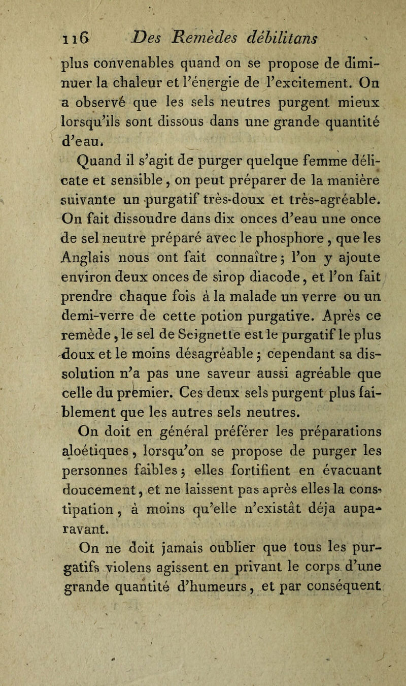 plus convenables quand on se propose de dimi- nuer la chaleur et F énergie de l’excitement. On a observé que les sels neutres purgent mieux lorsqu’ils sont dissous dans une grande quantité d’eau* Quand il s’agit de purger quelque femme déli- cate et sensible 5 on peut préparer de la manière suivante un purgatif très-doux et très-agréable. On fait dissoudre dans dix onces d’eau une once de sel neutre préparé avec le phosphore , que les Anglais nous ont fait connaître ; l’on y ajoute environ deux onces de sirop diacode , et l’on fait prendre chaque fois à la malade un verre ou un demi-verre de cette potion purgative. Après ce remède 5 le sel de Seignetle est le purgatif le plus doux et le moins désagréable $ cependant sa dis- solution n’a pas une saveur aussi agréable que celle du premier. Ces deux sels purgent plus fai- blement que les autres sels neutres. On doit en général préférer les préparations aloétiques, lorsqu’on se propose de purger les personnes faibles 5 elles fortifient en évacuant doucement, et ne laissent pas après elles la cons-&gt; tipation , à moins qu’elle n’existât déjà aupa- ravant. On ne doit jamais oublier que tous les pur- gatifs violens agissent en privant le corps d’une grande quantité d’humeurs, et par conséquent