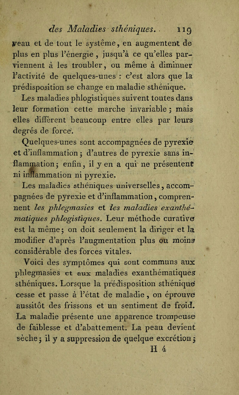 jpeau et de tout le système, en augmentent de plus en plus l'énergie , jusqu'à ce qu'elles par- viennent à les troubler, ou même à diminuer l'activité de quelques-unes : c'est alors que la prédisposition se change en maladie sthénique. Les maladies phlogistiques suivent toutes dans leur formation cette marche invariable 5 mais elles diffèrent beaucoup entre elles par leurs degrés de force. Quelques-unes sont accompagnées de pyrexie et d'inflammation ; d'autres de pyrexie sans in- flammation ; enfin, il y en a qui ne présentent ni inflammation ni pyrexie. Les maladies sthéniques universelles, accom- pagnées de pyrexie et d'inflammation, compren- nent les phlegmasies et les maladies exanthé- matiques phlogistiques. Leur méthode curative est la même ; on doit seulement la diriger et la modifier d'après l'augmentation plus ou moins considérable des forces vitales. Yoici des sjmaptômes qui sont communs aux: phlegmasies et aux maladies exanthématiques sthéniques. Lorsque la prédisposition sthénique cesse et passe à l'état de maladie, on éprouve aussitôt des frissons et un sentiment de froid. La maladie présente une apparence trompeuse de faiblesse et d'abattement. La peau devient sèche 5 il y a suppression de quelque excrétion 5 H 4