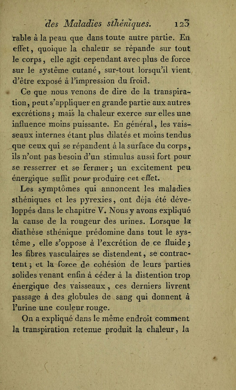 râble à la peau que dans toute autre partie. Eil effet, quoique la chaleur se répande sur tout le corps, elle agit cependant avec plus de force sur le système cutané, sur-tout lorsqu’il vient d’être exposé à l’impression du froid. Ce que nous venons de dire de la transpira- tion , peut s’appliquer en grande partie aux autres excrétions $ mais la chaleur exerce sur elles une influence moins puissante. En général, les vais- seaux internes étant plus dilatés et moins tendus que ceux qui se répandent à la surface du corps, ils n’ont pas besoin d’un stimulus aussi fort pour se resserrer et se fermer ; un excitement peu énergique suffit pour produire cet effet. Les symptômes qui annoncent les maladies sthéniques et les pyrexies, ont déjà été déve- loppés dans le chapitre V. Nous y avons expliqué la cause de la rougeur des urines. Lorsque la diathèse sthénique prédomine dans tout le sys- tème y elle s’oppose à l’excrétion de ce fluide $ les fibres vasculaires se distendent, se contrac- tent 5 et la force de cohésion de leurs parties solides venant enfin à céder à la distention trop énergique des vaisseaux , ces derniers livrent passage à des globules de sang qui donnent à Furine une couleur rouge. On a expliqué dans le même endroit comment la transpiration retenue produit la chaleur, la