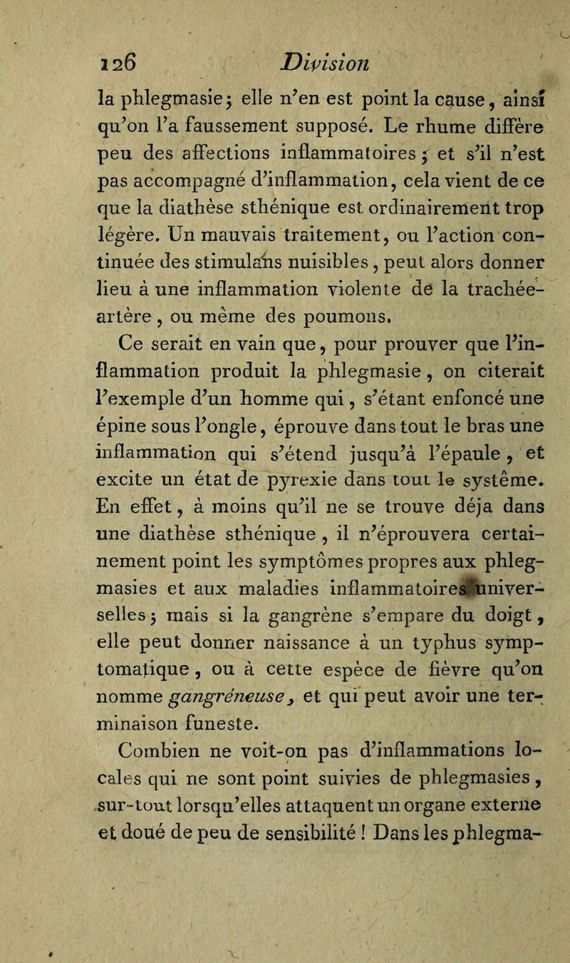 la phlegmasie $ elle n’en est point la cause, ainsi qu’on l’a faussement supposé. Le rhume diffère peu des affections inflammatoires f et s’il n’est pas accompagné d’inflammation, cela vient de ce que la diathèse sthénique est ordinairement trop légère. Un mauvais traitement, ou l’action con- tinuée des stimulahs nuisibles, peut alors donner lieu à une inflammation violente de la trachée- artère , ou même des poumons. Ce serait en vain que, pour prouver que l’in- flammation produit la phlegmasie, on citerait l’exemple d’un homme qui, s’étant enfoncé une épine sous l’ongle, éprouve dans tout le bras une inflammation qui s’étend jusqu’à l’épaule , et excite un état de pyrexie dans tout le système. En effet, à moins qu’il ne se trouve déjà dans une diathèse sthénique , il n’éprouvera certai- nement point les symptômes propres aux phleg- masies et aux maladies inflammatoires univer- selles 5 mais si la gangrène s’empare du doigt, elle peut donner naissance à un typhus symp- tomatique , ou à cette espèce de fièvre qu’on nomme gangréneuse y et qui peut avoir une ter- minaison funeste. Combien ne voit-on pas d’inflammations lo- cales qui ne sont point suivies de phlegmasies, sur-tout lorsqu’elles attaquent un organe externe et doué de peu de sensibilité ! Dans les phlegraa-