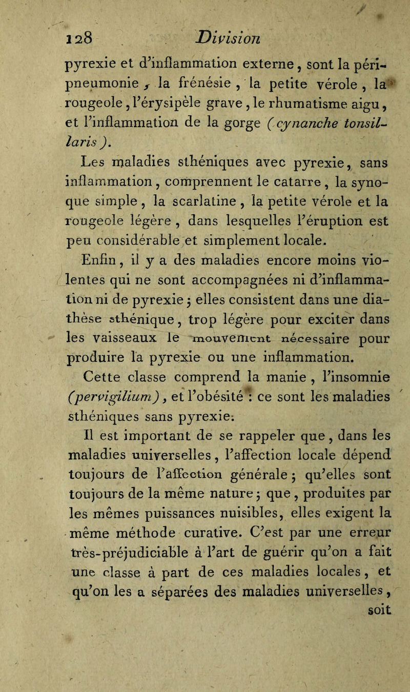 pyrexie et d’inflammation externe, sont la péri- pneumonie s la frénésie , la petite vérole, la4 rougeole, l’érysipèle grave , le rhumatisme aigu, et l’inflammation de la gorge ( cynanche tonsil- laris ). Les maladies sthéniques avec pyrexie, sans inflammation , comprennent le catarre , la syno- que simple , la scarlatine , la petite vérole et la rougeole légère , dans lesquelles l’éruption est peu considérable et simplement locale. Enfin, il y a des maladies encore moins vio- lentes qui ne sont accompagnées ni d’inflamma- tion ni de pyrexie 5 elles consistent dans une dia- thèse sthénique, trop légère pour exciter dans les vaisseaux le mouvement nécessaire pour produire la pyrexie ou une inflammation. Cette classe comprend la manie , l’insomnie (pervigilium), et l’obésité : ce sont les maladies sthéniques sans pyrexie: Il est important de se rappeler que, dans les maladies universelles, l’affection locale dépend toujours de raffection générale 5 qu’elles sont toujours de la même nature ; que, produites par les mêmes puissances nuisibles, elles exigent la même méthode curative. C’est par une erreur très-préjudiciable à l’art de guérir qu’on a fait une classe à part de ces maladies locales, et qu’on les a séparées des maladies universelles, soit