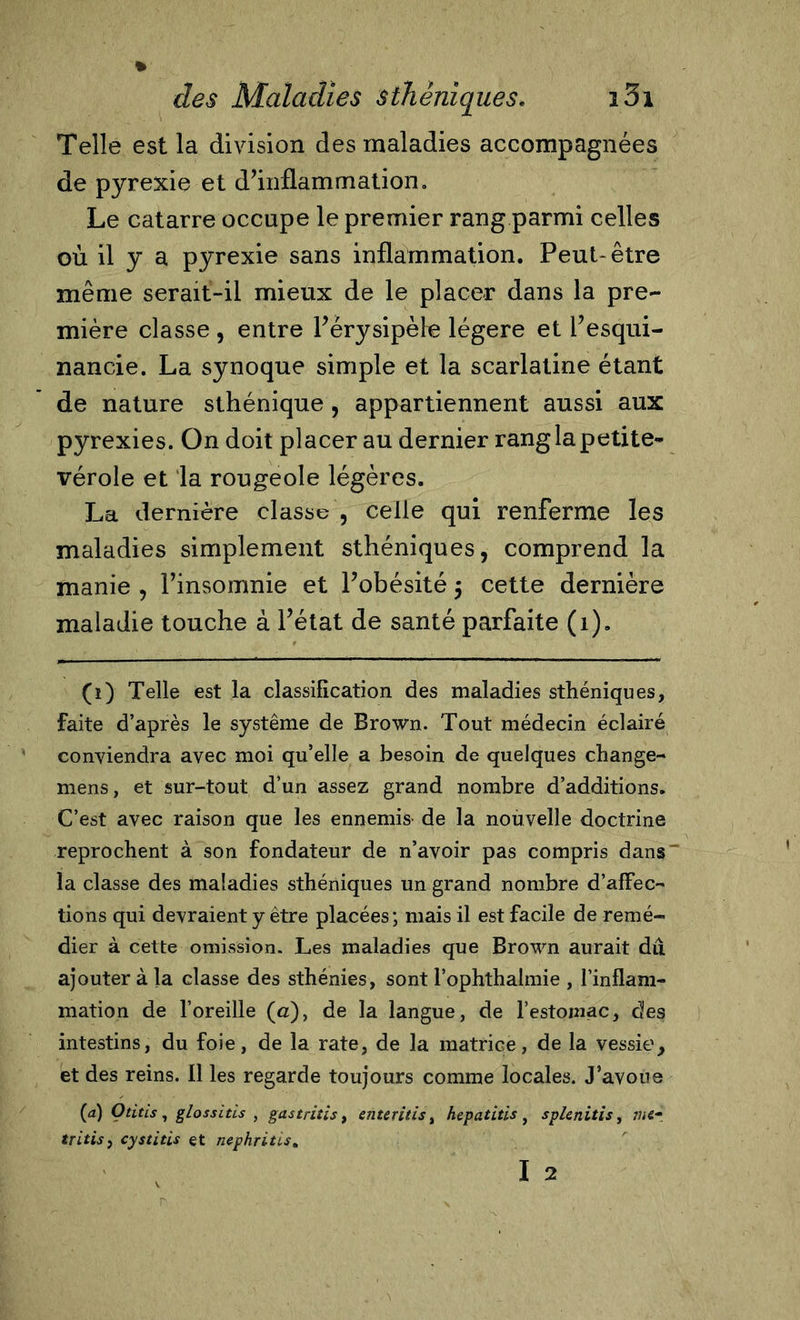 Telle est la division des maladies accompagnées de pyrexie et d’inflammation. Le catarre occupe le premier rang parmi celles où il y a pyrexie sans inflammation. Peut-être même serait-ii mieux de le placer dans la pre- mière classe , entre l’érysipèle légère et l’esqui- nancie. La synoque simple et la scarlatine étant de nature sthénique, appartiennent aussi aux pyrexies. On doit placer au dernier rang la petite- vérole et la rougeole légères. La dernière classe , celle qui renferme les maladies simplement sthéniques, comprend la manie , l’insomnie et l’obésité 5 cette dernière maladie touche à l’état de santé parfaite (1). (1) Telle est la classification des maladies sthéniques, Faite d’après le système de Brown. Tout médecin éclairé conviendra avec moi qu’elle a besoin de quelques change- mens, et sur-tout d’un assez grand nombre d’additions. C’est avec raison que les ennemis- de la nouvelle doctrine reprochent à son fondateur de n’avoir pas compris dans~ la classe des maladies sthéniques un grand nombre d’afFec- tions qui devraient y être placées; mais il est facile de remé- dier à cette omission. Les maladies que Brown aurait dut ajouter àia classe des sthénies, sont l’ophthalmie , l’inflam- mation de l’oreille (a), de la langue, de l’estomac, des intestins, du foie, de la rate, de la matrice, de la vessie, et des reins. Il les regarde toujours comme locales. J’avoue (a) Otitis, glossitls , gastrites t enteritis, hepatltis, splenitis, me* tritis, cystitis et néphrites. I 2