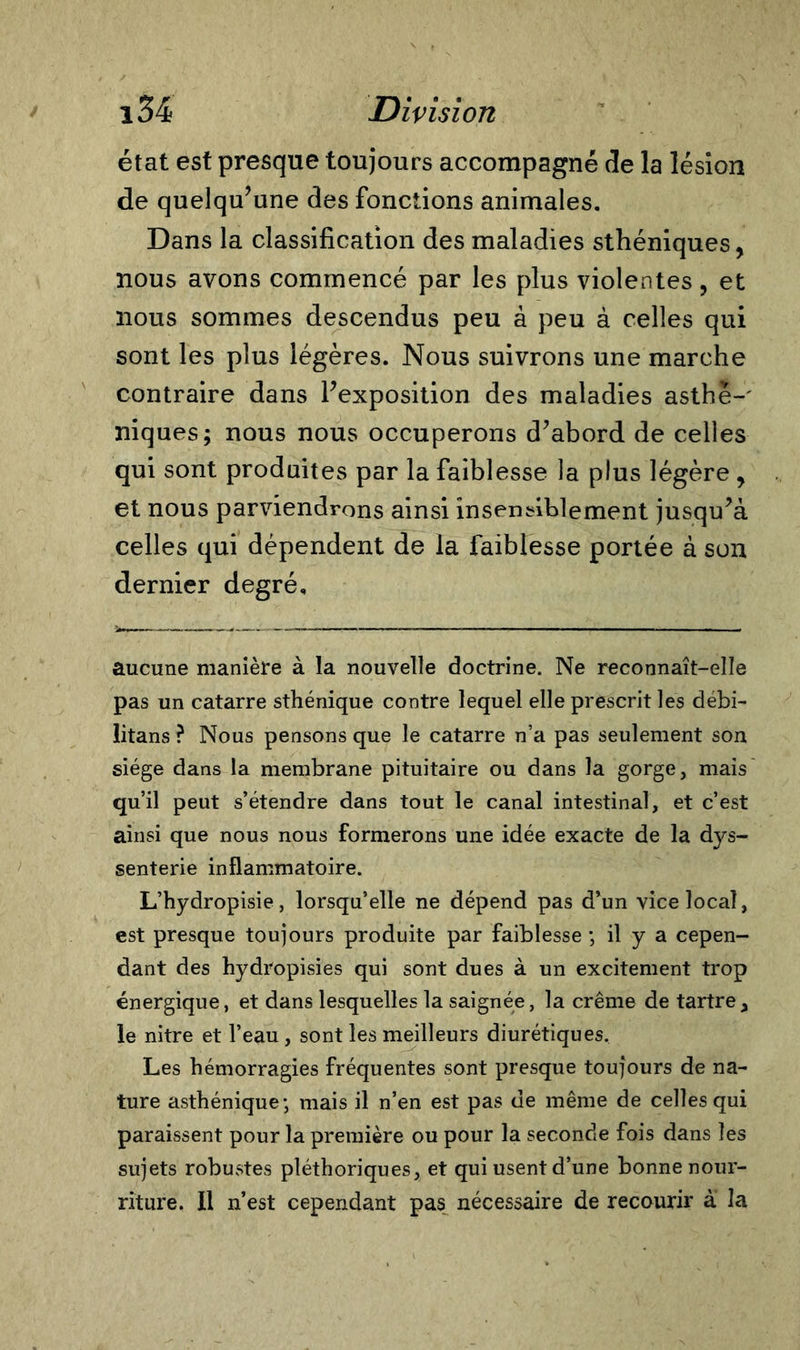 état est presque toujours accompagné de la lésion de quelqu’une des fonctions animales. Dans la classification des maladies sthéniques, nous avons commencé par les plus violentes, et nous sommes descendus peu à peu à celles qui sont les plus légères. Nous suivrons une marche contraire dans l’exposition des maladies asthè-' niques; nous nous occuperons d’abord de celles qui sont produites par la faiblesse la plus légère , et nous parviendrons ainsi insensiblement jusqu’à celles qui dépendent de la faiblesse portée à son dernier degré. aucune manière à la nouvelle doctrine. Ne reconnaît-elle pas un catarre sthénique contre lequel elle prescrit les débi- litans ? Nous pensons que le catarre n’a pas seulement son siège dans la membrane pituitaire ou dans la gorge, mais qu’il peut s’étendre dans tout le canal intestinal, et c’est ainsi que nous nous formerons une idée exacte de la dys- senterie inflammatoire. L’hydropisie, lorsqu’elle ne dépend pas d’un vice local, est presque toujours produite par faiblesse ; il y a cepen- dant des hydropisies qui sont dues à un excitement trop énergique, et dans lesquelles la saignée, la crème de tartre, le nitre et l’eau, sont les meilleurs diurétiques. Les hémorragies fréquentes sont presque toujours de na- ture asthénique-, mais il n’en est pas de même de celles qui paraissent pour la première ou pour la seconde fois dans les sujets robustes pléthoriques, et qui usent d’une bonne nour- riture. Il n’est cependant pas nécessaire de recourir à la