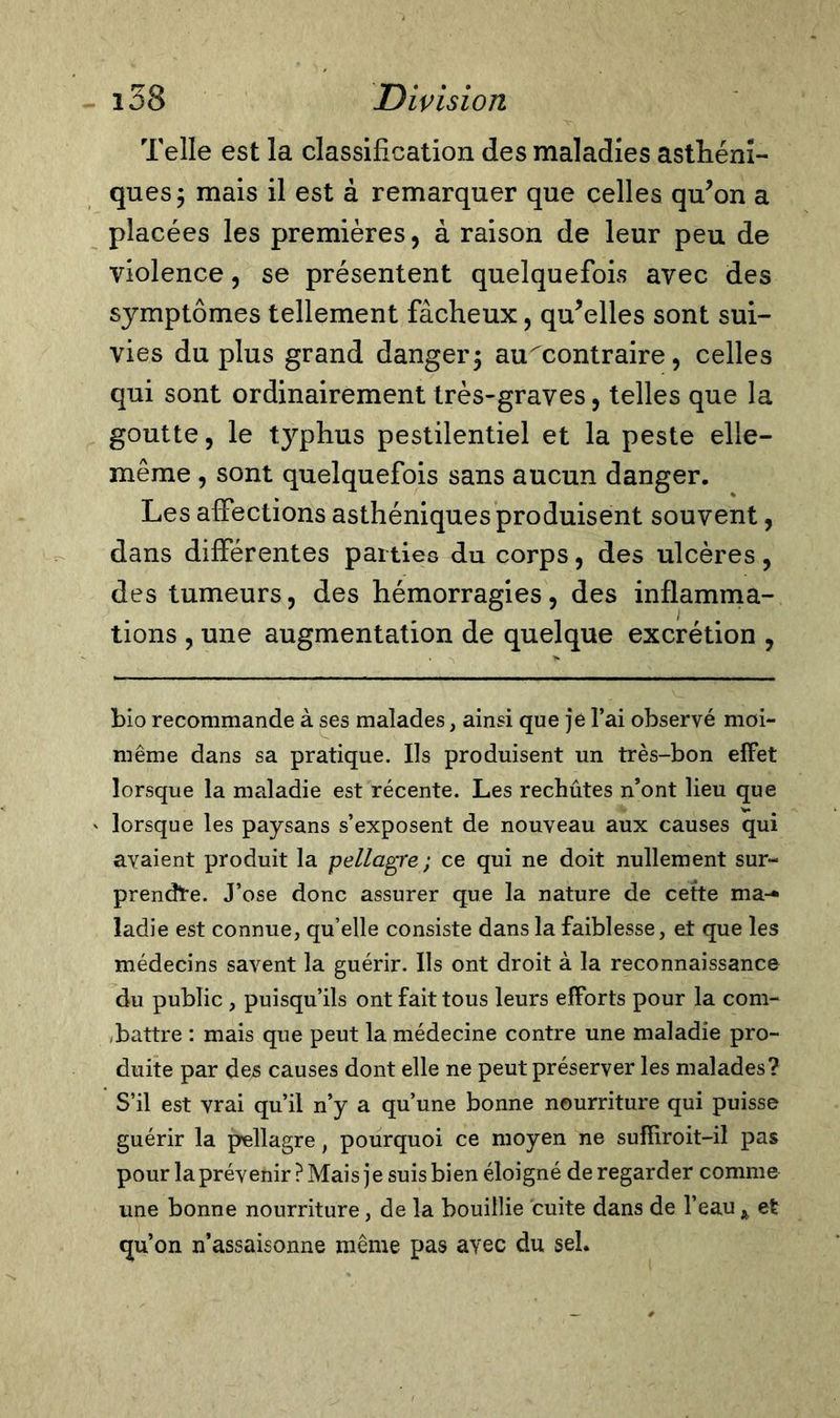 Telle est la classification des maladies asthéni- ques ; mais il est à remarquer que celles qu’on a placées les premières, à raison de leur peu de violence, se présentent quelquefois avec des symptômes tellement fâcheux, qu’elles sont sui- vies du plus grand danger; au^contraire, celles qui sont ordinairement très-graves, telles que la goutte, le typhus pestilentiel et la peste elle- même , sont quelquefois sans aucun danger. Les affections asthéniques produisent souvent, dans différentes parties du corps, des ulcères, des tumeurs, des hémorragies, des inflamma- tions , une augmentation de quelque excrétion , bio recommande à ses malades, ainsi que je l’ai observé moi- même dans sa pratique. Ils produisent un très-bon effet lorsque la maladie est récente. Les rechûtes n’ont lieu que lorsque les paysans s’exposent de nouveau aux causes qui avaient produit la pellagre-, ce qui ne doit nullement sur- prendre. J’ose donc assurer que la nature de cette ma- ladie est connue, qu’elle consiste dans la faiblesse, et que les médecins savent la guérir. Ils ont droit à la reconnaissance du public , puisqu’ils ont fait tous leurs efforts pour la com- battre : mais que peut la médecine contre une maladie pro- duite par des causes dont elle ne peut préserver les malades? S’il est vrai qu’il n’y a qu’une bonne nourriture qui puisse guérir la pellagre, pourquoi ce moyen ne suffiroit-il pas pour la prévenir ? Mais je suis bien éloigné de regarder comme une bonne nourriture, de la bouillie cuite dans de l’eau A et qu’on n’assaisonne même pas avec du sel.