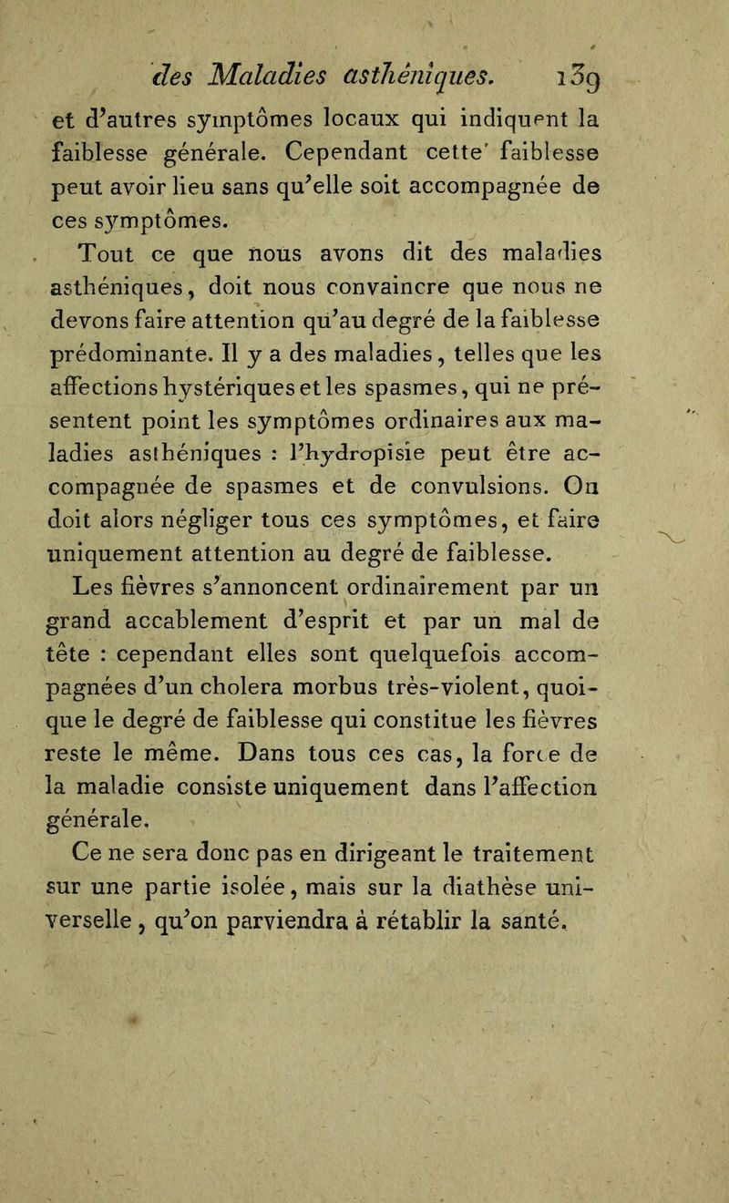 et d’autres symptômes locaux qui indiquent la faiblesse générale. Cependant cette' faiblesse peut avoir lieu sans qu’elle soit accompagnée de ces symptômes. Tout ce que nous avons dit des maladies asthéniques, doit nous convaincre que nous ne devons faire attention qu’au degré de la faiblesse prédominante. Il y a des maladies, telles que les affections hystériques et les spasmes, qui ne pré- sentent point les symptômes ordinaires aux ma- ladies asthéniques : Phydropisie peut être ac- compagnée de spasmes et de convulsions. Ou doit alors négliger tous ces symptômes, et faire uniquement attention au degré de faiblesse. Les fièvres s’annoncent ordinairement par un grand accablement d’esprit et par un mal de tête : cependant elles sont quelquefois accom- pagnées d’un choiera morbus très-violent, quoi- que le degré de faiblesse qui constitue les fièvres reste le même. Dans tous ces cas, la force de la maladie consiste uniquement dans l’affection générale. Ce ne sera donc pas en dirigeant le traitement sur une partie isolée, mais sur la diathèse uni- verselle , qu’on parviendra à rétablir la santé.