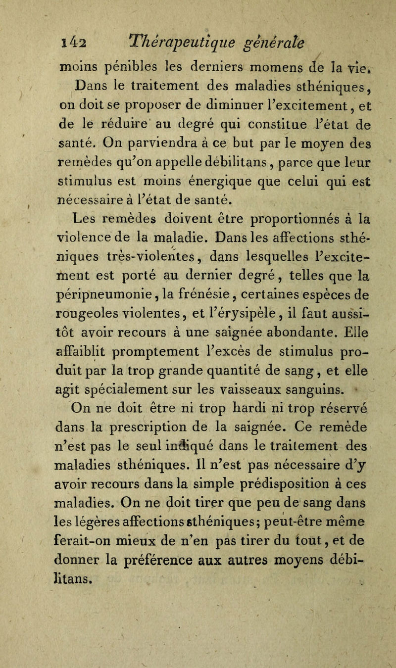 moins pénibles les derniers momens de la vie* Dans le traitement des maladies sthéniques, on doit se proposer de diminuer l’excitement, et de le réduire au degré qui constitue l’état de santé. On parviendra à ce but par le moyen des remèdes qu’on appelle débilitans , parce que leur stimulus est moins énergique que celui qui est nécessaire à l’état de santé. Les remèdes doivent être proportionnés à la violence de la maladie. Dans les affections sthé- niques très-violentes, dans lesquelles l’excite- ment est porté au dernier degré, telles que la péripneumonie, la frénésie, certaines espèces de rougeoles violentes, et l’érysipèle, il faut aussi- tôt avoir recours à une saignée abondante. Elle affaiblit promptement l’excès de stimulus pro- duit par la trop grande quantité de sang, et elle agit spécialement sur les vaisseaux sanguins. On ne doit être ni trop hardi ni trop réservé dans la prescription de la saignée. Ce remède n’est pas le seul indiqué dans le traitement des maladies sthéniques. Il n’est pas nécessaire d’y avoir recours dans la simple prédisposition à ces maladies. On ne doit tirer que peu de sang dans les légères affections sthéniques; peut-être même ferait-on mieux de n’en pas tirer du tout, et de donner la préférence aux autres moyens débi- litans.