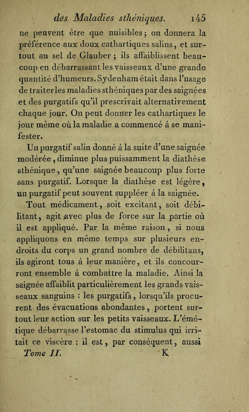 f des Maladies sthéniques. i45 île peuvent être que nuisibles 5 on donnera la préférence aux doux cathartiques salins, et sur- tout au sel de Glauber ; ils affaiblissent beau- coup en débarrassant les vaisseaux d’une grande quantité d’humeurs. Sydenham était dans l’usage de traiterles maladies sthéniques par des saignées et des purgatifs qu’il prescrivait alternativement chaque jour. On peut donner les cathartiques le jour même où la maladie a commencé à se mani- fester. Un purgatif salin donné à la suite d’une saignée modérée, diminue plus puissamment la diathèse sthénique, qu’une saignée beaucoup plus forte sans purgatif. Lorsque la diathèse est légère, un purgatif peut souvent suppléer à la saignée. Tout médicament, soit excitant, soit débi- litant, agit .avec plus de force sur la partie où il est appliqué. Par la même raison , si nous appliquons en même temps sur plusieurs en- droits du corps un grand nombre de débilitans, ils agiront tous à leur manière, et ils concour- ront ensemble à combattre la maladie. Ainsi la saignée affaiblit particulièrement les grands vais- seaux sanguins : les purgatifs, lorsqu’ils procu- rent des évacuations abondantes, portent sur- tout leur action sur les petits vaisseaux. L’émé- tique débarrasse l’estomac du stimulus qui irri- tait ce viscère : il est, par conséquent, aussi Tome IL K