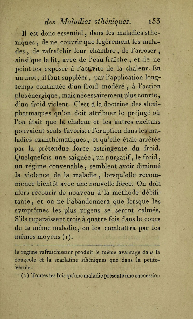 Il est donc essentiel, dans les maladies sthé- niques , de ne couvrir que légèrement les mala- des , de rafraîchir leur chambre, de l’arroser , ainsi que le lit ^ avec de Peau fraîche , et de ne point les exposer à l’actyvité de la chaleur. En un mot, il faut suppléer, par l’application long- temps continuée d’un froid modéré , à Faction plus énergique, mais nécessairement plus courte, d’un froid violent. C’est à la doctrine des alexi- pharmaques qu’on doit attribuer le préjugé où l’on était que la chaleur et les autres excitans pouvaient seuls favoriser l’éruption dans les ma- ladies exanthématiques , et qu’elle était arrêtée par la prétendue .force astringente du froid. Quelquefois une saignée, un purgatif, le froid, un régime convenable, semblent avoir diminué la violençe de la maladie , lorsqu’elle recom- mence bientôt avec une nouvelle force. On doit alors recourir de nouveau à la méthode débili- tante, et on ne l’abandonnera que lorsque les symptômes les plus urgens se seront calmés. S’ils reparaissent trois à quatre fois dans le cours de la même maladie, on les combattra par les mêmes mo}rens (1). le régime rafraîchissant produit le même avantage dans la rougeole et la scarlatine sthéniques que dans la petite- vérole. (i) Toutes les fois qu’une maladie présente une succession