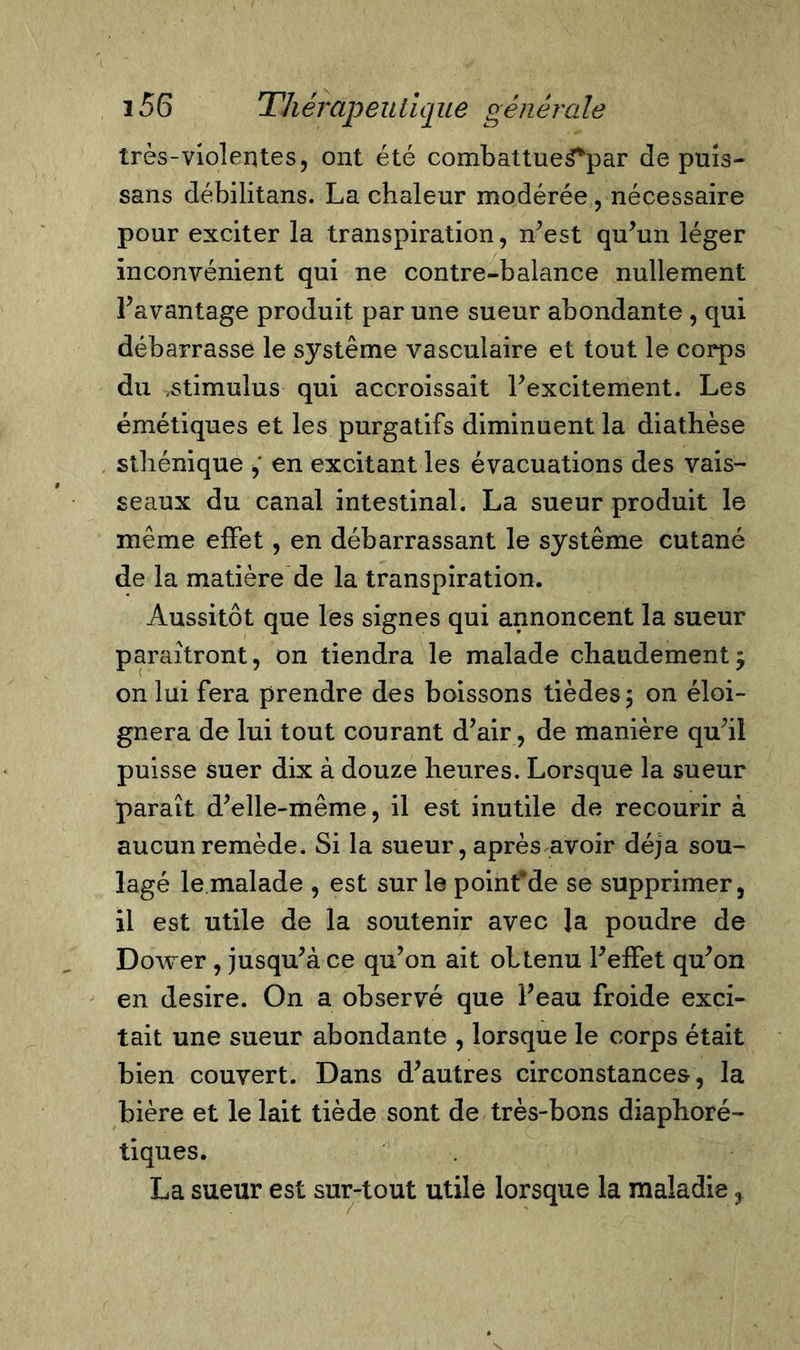 très-violentes, ont été combattue$*par de puis- sans débilitans. La chaleur modérée , nécessaire pour exciter la transpiration, n’est qu’un léger inconvénient qui ne contre-balance nullement l’avantage produit par une sueur abondante , qui débarrasse le système vasculaire et tout le corps du ,stimulus qui accroissait l’excitement. Les émétiques et les purgatifs diminuent la diathèse sthénique en excitant les évacuations des vais- seaux du canal intestinal. La sueur produit le même effet, en débarrassant le système cutané de la matière de la transpiration. Aussitôt que les signes qui annoncent la sueur paraîtront, on tiendra le malade chaudement $ on lui fera prendre des boissons tièdes$ on éloi- gnera de lui tout courant d’air, de manière qu’il puisse suer dix à douze heures. Lorsque la sueur paraît d’elle-même, il est inutile de recourir à aucun remède. Si la sueur, après avoir déjà sou- lagé le malade , est sur le poinfde se supprimer, il est utile de la soutenir avec la poudre de Dower , jusqu’à ce qu’on ait obtenu l’elfet qu’on en desire. On a observé que l’eau froide exci- tait une sueur abondante , lorsque le corps était bien couvert. Dans d’autres circonstances, la bière et le lait tiède sont de très-bons diaphoré- tiques. La sueur est sur-tout utile lorsque la maladie 3