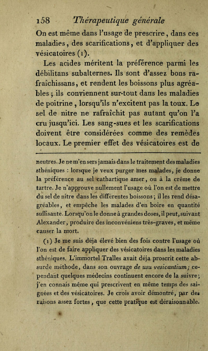 On est même dans l'usage de prescrire, dans ces maladies, des scarifications, et d'appliquer des vésicatoires (1). Les acides méritent la préférence parmi les débilitans subalternes. Ils sont d'assez bons ra- fraîchissans, et rendent les boissons plus agréa- bles , ils conviennent sur-tout dans les maladies de poitrine , lorsqu'ils n'excitent pas la toux. Le sel de nitre ne rafraîchit pas autant qu'on l'a cru jusqu'ici. Les sang-sues et les scarifications doivent être considérées comme des remèdes locaux. Le premier effet des vésicatoires est de neutres. Je ne m’en sers jamais dans le traitement des maladies stliéniques : lorsque je yeux purger hies malades, je donne la préférence au sel cathartique amer, ou à la crème de tartre. Je n’approuve nullement l’usage où Ton est de mettre du sel de nitre dans les différentes boissons ; il les rend désa- gréables, et empêche les malades d’en boire en quantité suffisante. Lorsqu’on le donne à grandes doses, il peut, suivant Alexander, produire des inconvéniens très-graves, et même causer la mort. (1) Je me suis déjà élevé bien des fois contre l’usage où l’on est de faire appliquer des vésicatoires dans les maladies sthéniques. L’immortel Tralles avait déjà proscrit cette ab- surde méthode, dans son ouvrage de usu vesicantium; ce- pendant quelques médecins continuent encore de la suivre ; j’en connais même qui prescrivent en même temps des sai- gnées et des vésicatoires. Je crois avoir démontré, par des raisons assez fortes, que cette pratique est déraisonnable.