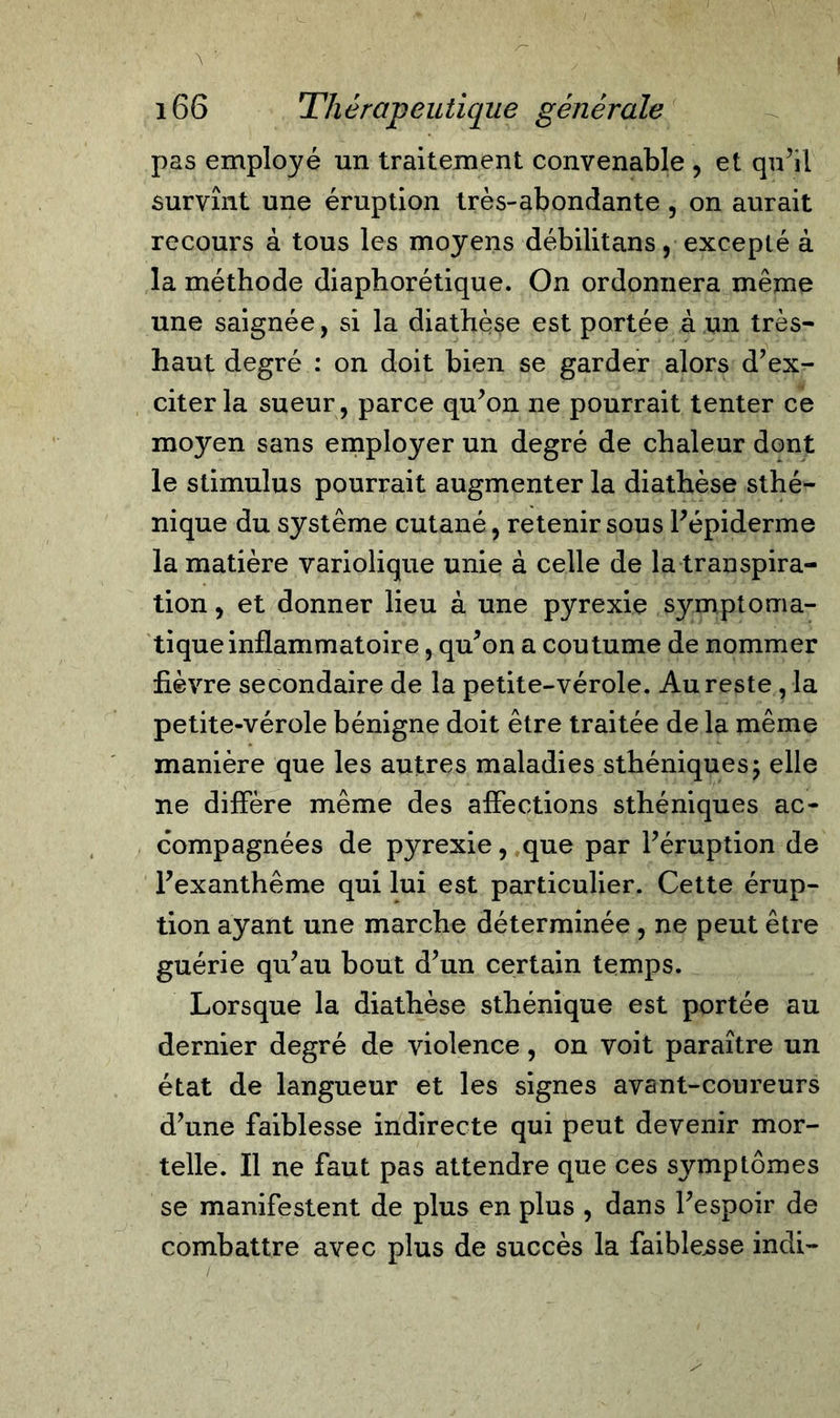 166 Thérapeutique générale pas employé un traitement convenable , et qu’il survînt une éruption très-abondante , on aurait recours à tous les moyens débilitans, excepté à la méthode diaphorétique. On ordonnera même une saignée, si la diathèse est portée à un très- haut degré : on doit bien se garder alors d’ex- citer la sueur, parce qu’on ne pourrait tenter ce moyen sans employer un degré de chaleur dont le stimulus pourrait augmenter la diathèse sthé- nique du système cutané, retenir sous l’épiderme la matière variolique unie à celle de la transpira- tion , et donner lieu à une pyrexie symptoma- tique inflammatoire , qu’on a coutume de nommer fièvre secondaire de la petite-vérole. Au reste , la petite-vérole bénigne doit être traitée de la même manière que les autres maladies sthéniques5 elle ne diffère même des affections sthéniques ac- compagnées de pyrexie, que par l’éruption de l’exanthème qui lui est particulier. Cette érup- tion ayant une marche déterminée, ne peut être guérie qu’au bout d’un certain temps. Lorsque la diathèse sthénique est portée au dernier degré de violence, on voit paraître un état de langueur et les signes avant-coureurs d’une faiblesse indirecte qui peut devenir mor- telle. Il ne faut pas attendre que ces symptômes se manifestent de plus en plus , dans l’espoir de combattre avec plus de succès la faiblesse indi-