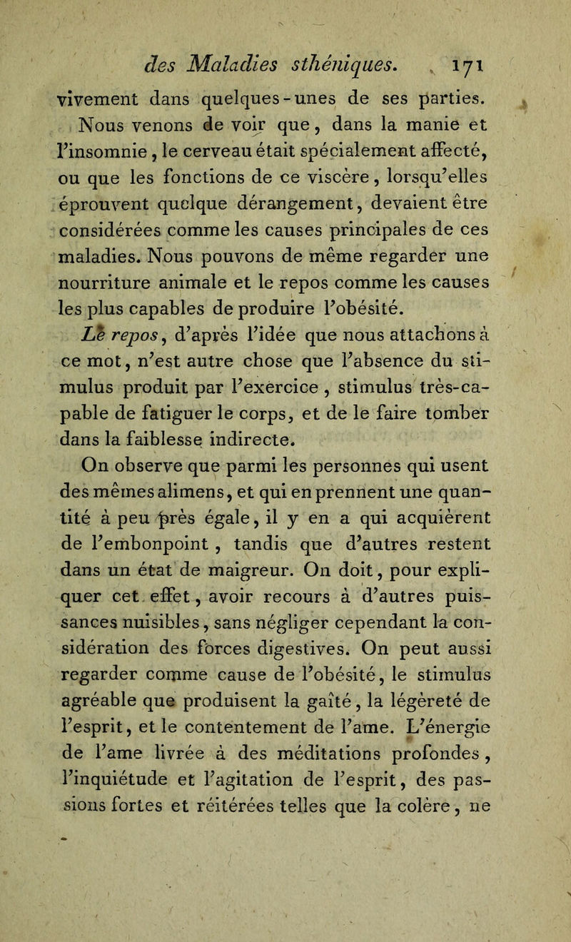 vivement dans quelques-unes de ses parties. Nous venons de voir que, dans la manie et l’insomnie, le cerveau était spécialement affecté, ou que les fonctions de ce viscère, lorsqu’elles éprouvent quelque dérangement, devaient être considérées comme les causes principales de ces maladies. Nous pouvons de même regarder une nourriture animale et le repos comme les causes les plus capables de produire l’obésité. Le repos, d’après l’idée que nous attachons à ce mot, n’est autre chose que l’absence du sti- mulus produit par l’exercice , stimulus très-ca- pable de fatiguer le corps, et de le faire tomber dans la faiblesse indirecte. On observe que parmi les personnes qui usent des mêmes alimens, et qui en prennent une quan- tité à peu ^rès égale, il y en a qui acquièrent de l’embonpoint , tandis que d’autres restent dans un état de maigreur. On doit, pour expli- quer cet effet, avoir recours à d’autres puis- sances nuisibles, sans négliger cependant la con- sidération des forces digestives. On peut aussi regarder comme cause de l’obésité, le stimulus agréable que produisent la gaîté, la légèreté de l’esprit, et le contentement de l’ame. L’énergie de Farne livrée à des méditations profondes , l’inquiétude et l’agitation de l’esprit, des pas- sions fortes et réitérées telles que la colère, ne