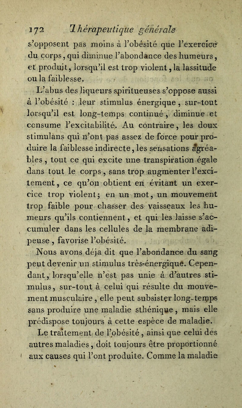 s’opposent pas moins â l’obésité que l’exercicé du corps, qui diminue l’abondance des humeurs, et produit, lorsqu’il est trop violent,la lassitude ou la faiblesse. L’abus des liqueurs spirilueuses s’oppose aussi à l’obésité : leur stimulus énergique , sur-tout lorsqu’il est long-temps continué , diminue et consume l’excitabilité. Au contraire, les doux stimulans qui n’ont pas assez de force pour pro- duire la faiblesse indirecte, les sensations agréa- bles , tout ce qui excite une transpiration égale dans tout le corps, sans trop augmenterl’exci- tement, ce qu’on obtient en évitant un exer- cice trop violentj en un mot, un mouvement trop faible pour chasser des vaisseaux les hu- meurs qu’ils contiennent, et qui les laisse s’ac- cumuler dans les cellules de la membrane adi- peuse , favorise l’obésité. Nous avons déjà dit que l’abondance du sang peut devenir un stimulus très^énergique. Cepen- dant, lorsqu’elle n’est pas unie à d’autres sti- mulus, sur-tout à celui qui résulte du mouve- ment musculaire, elle peut subsister long-terçips sans produire une maladie sthénique, mais elle prédispose toujours à cette espèce de maladie. Le traitement de l’obésité , ainsi que celui des autres maladies, doit toujours être proportionné aux causes qui l’ont produite. Comme la maladie