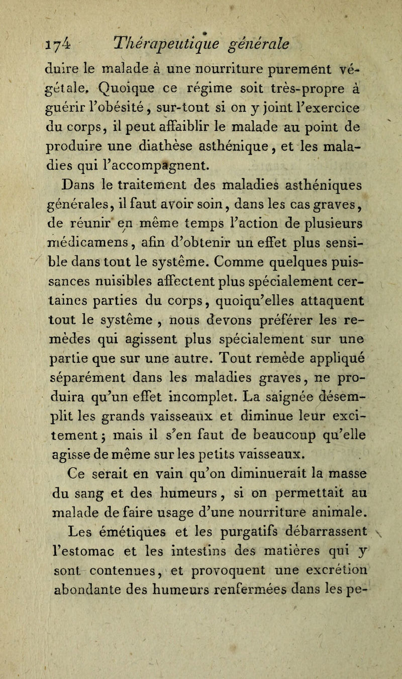 d # iy4 Thérapeutique générale duire le malade à une nourriture purement vé- gétale, Quoique ce régime soit très-propre à guérir l’obésité, sur-tout si on y joint l’exercice du corps, il peut affaiblir le malade au point de produire une diathèse asthénique, et les mala- dies qui l’accompagnent. Dans le traitement des maladies asthéniques générales, il faut avoir soin, dans les cas graves, de réunir en même temps Faction de plusieurs médicamens, afin d’obtenir un effet plus sensi- ble dans tout le système. Comme quelques puis- sances nuisibles affectent plus spécialement cer- taines parties du corps, quoiqu’elles attaquent tout le système , nous devons préférer les re- mèdes qui agissent plus spécialement sur une partie que sur une autre. Tout remède appliqué séparément dans les maladies graves, ne pro- duira qu’un effet incomplet. La saignée désem- plit les grands vaisseaux et diminue leur exci- tement 5 mais il s’en faut de beaucoup qu’elle agisse de même sur les petits vaisseaux. Ce serait en vain qu’on diminuerait la masse du sang et des humeurs, si on permettait au malade de faire usage d’une nourriture animale. Les émétiques et les purgatifs débarrassent l’estomac et les intestins des matières qui y sont, contenues, et provoquent une excrétion abondante des humeurs renfermées dans les pe-