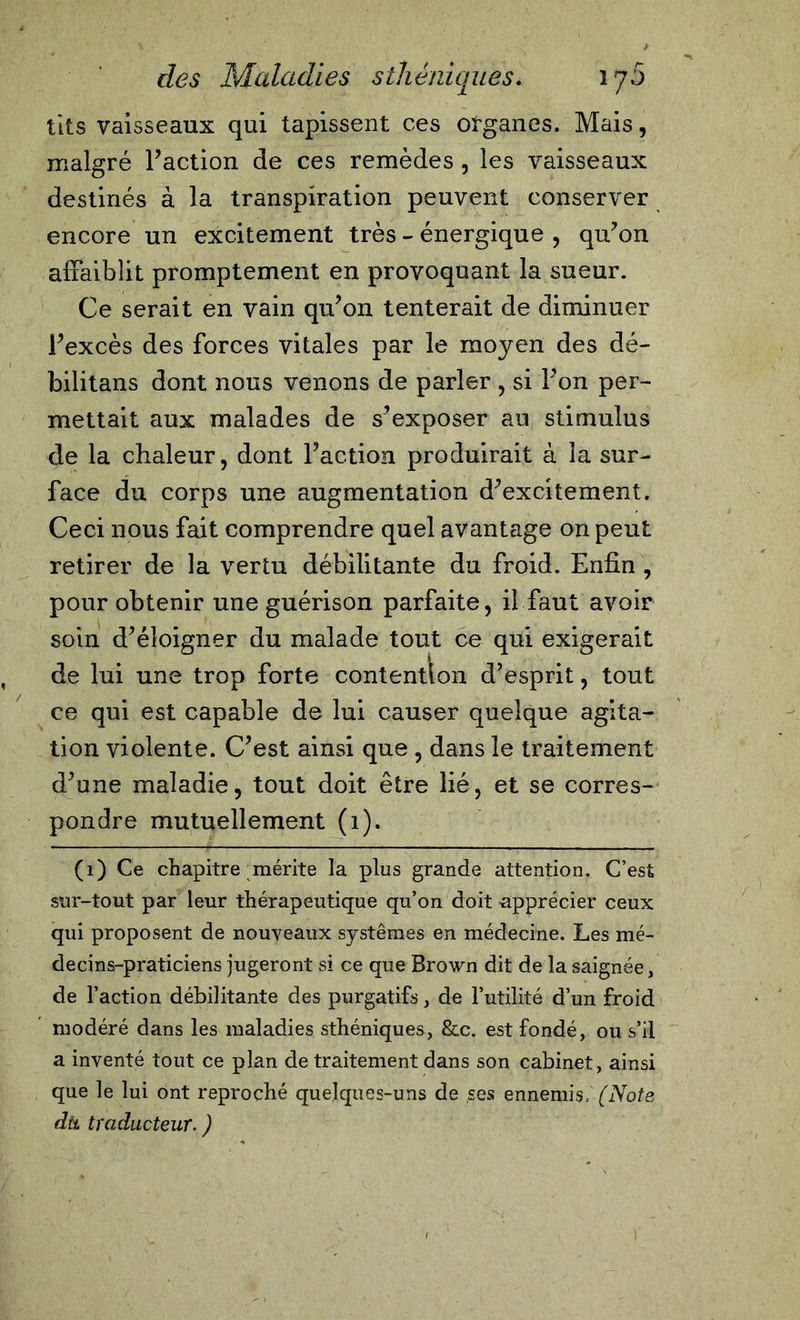 tlts vaisseaux qui tapissent ces organes. Mais, malgré Faction de ces remèdes, les vaisseaux destinés à la transpiration peuvent conserver encore un excitement très - énergique , qu’on affaiblit promptement en provoquant la sueur. Ce serait en vain qu’on tenterait de diminuer l’excès des forces vitales par le moyen des dé- bilitans dont nous venons de parler , si l’on per- mettait aux malades de s’exposer au stimulus de la chaleur, dont l’action produirait à la sur- face du corps une augmentation d’excitement. Ceci nous fait comprendre quel avantage on peut retirer de la vertu débilitante du froid. Enfin , pour obtenir une guérison parfaite, il faut avoir soin d’éloigner du malade tout ce qui exigerait de lui une trop forte contention d’esprit, tout ce qui est capable de lui causer quelque agita- tion violente. C’est ainsi que , dans le traitement d’une maladie, tout doit être lié, et se corres- pondre mutuellement (1). (1) Ce chapitre mérite la plus grande attention. C’est sur-tout par leur thérapeutique qu’on doit -apprécier ceux qui proposent de nouveaux systèmes en médecine. Les mé- decins-praticiens jugeront si ce que Brown dit de la saignée, de l’action débilitante des purgatifs, de l’utilité d’un froid modéré dans les maladies sthéniques, &amp;c. est fondé, ou s’il a inventé tout ce plan de traitement dans son cabinet, ainsi que le lui ont reproché quelques-uns de ses ennemis» (Note dit traducteur. )