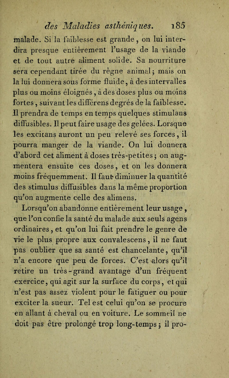 malade. Si îa faiblesse est grande, on lui inter- dira presque entièrement Fus âge de la viande et de tout autre aliment solide. Sa nourriture sera cependant tirée du règne animal; mais on la lui donnera sous forme fluide, à des intervalles plus ou moins éloignés, à des doses plus ou moins fortes, suivant les différens degrés de la faiblesse. Il prendra de temps en temps quelques stimulans diffusibles. Il peut faire usage des gelées. Lorsque les excitans auront un peu relevé ses forces, il pourra manger de la viande. On lui donnera d’abord cet aliment à do§es très-petites ; on aug- mentera ensuite ces doses, et on les donnera moins fréquemment. Il faut diminuer la quantité des stimulus diffusibles dans la même proportion qu’on augmente celle des alimens. Lorsqu’on abandonne entièrement leur usage , que Fon confie la santé du malade aux seuls agens ordinaires, et qu’on lui fait prendre le genre de vie le plus propre aux convalescens, il ne faut pas oublier que sa santé est chancelante, qu’il n’a encore que peu de forces. C’est alors qu’il retire un très-grand avantage d’un fréquent exercice, qui agit sur la surface du corps, et qui n’est pas assez violent pour le fatiguer ou pour exciter la sueur. Tel est celui qu’on se procure en allant à cheval ou en voiture. Le sommeil ne doit pas être prolongé trop long-temps 5 il pro-