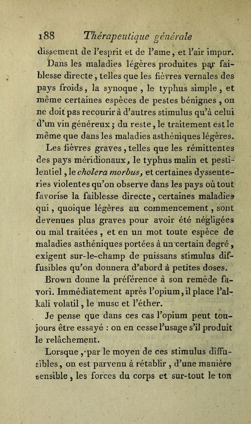 (lissement de l’esprit et de Paine, et Pair impur. Dans les maladies légères produites pay fai- blesse directe, telles que les fièvres vernales des pays froids, la synoque , le typhus simple, et même certaines espèces de pestes bénignes , on ne doit pas recourir à d’autres stimulus qu’à celui d’un vin généreux ; du reste, le traitement est le même que dans les maladies asthéniques légères. Les fièvres graves , telles que les rémittentes des pays méridionaux, le typhus malin et pesti- lentiel , le choiera morbus, et certaines dyssente- ries violentes qu’on observe dans les pays où tout favorise la faiblesse directe, certaines maladies qui, quoique légères au commencement , sont devenues plus graves pour avoir été négligées ou mal traitées , et en un mot toute espèce de maladies asthéniques portées à uncertain degré, exigent sur-le-champ de puissans stimulus dif- fusibles qu’on donnera d’abord à petites doses. Brown donne la préférence à son remède fa- vori. Immédiatement après l’opium, il place Pal- pali volatil, le musc et l’éther. Je pense que dans ces cas l’opium peut tou- jours être essayé : on en cesse l’usage s’il produit le relâchement. Lorsque ,*par le moyen de ces stimulus diffu- sibles , on est parvenu à rétablir , d’une manière sensible, les forces du corps et sur-tout le tou