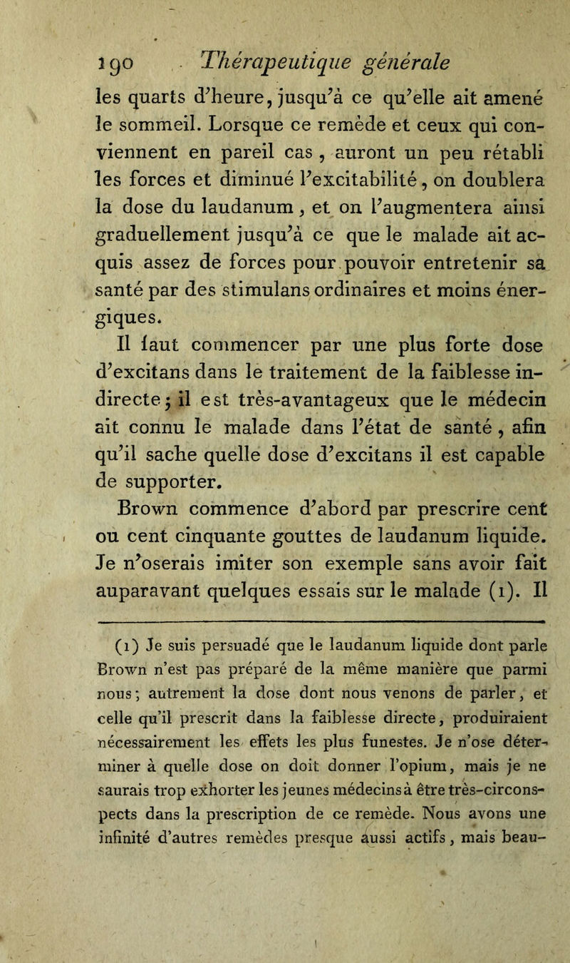 les quarts d’heure, jusqu’à ce qu’elle ait amené le sommeil. Lorsque ce remède et ceux qui con- viennent en pareil cas , auront un peu rétabli les forces et diminué l’excitabilité, on doublera la dose du laudanum, et on l’augmentera ainsi graduellement jusqu’à ce que le malade ait ac- quis assez de forces pour pouvoir entretenir sa santé par des stimuîans ordinaires et moins éner- giques* Il faut commencer par une plus forte dose d’excitans dans le traitement de la faiblesse in- directe 5 il est très-avantageux que le médecin ait connu le malade dans l’état de santé , afin qu’il sache quelle dose d’excitans il est capable de supporter. Brown commence d’abord par prescrire cent ou cent cinquante gouttes de laudanum liquide. Je n’oserais imiter son exemple sans avoir fait auparavant quelques essais sur le malade (1). Il (1) Je suis persuadé que le laudanum liquide dont parle Brown n’est pas préparé de la même manière que parmi nous; autrement la dose dont nous venons de parler, et celle qu’il prescrit dans la faiblesse directe, produiraient nécessairement les effets les plus funestes. Je n’ose déter- miner à quelle dose on doit donner l’opium, mais je ne saurais trop exhorter les jeunes médecins à être très-circons- pects dans la prescription de ce remède. Nous avons une infinité d’autres remèdes presque âussi actifs, mais beau- i