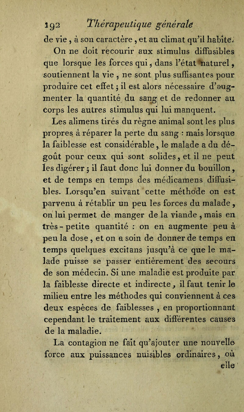 de vie , à son caractère , et au climat qu’il habiter On ne doit recourir aux stimulus diffusibles que lorsque les forces qui , dans l’état naturel, soutiennent la vie , ne sont plus suffisantes pour produire cet effet $ il est alors nécessaire d’aug- menter la quantité du sang et de redonner au corps les autres stimulus qui lui manquent. Les alimens tirés du règne animal sont les plus propres à réparer la perte du sang : mais lorsque la faiblesse est considérable, le malade a du dé- goût pour ceux qui sont solides, et il ne peut les digérer $ il faut donc lui donner du bouillon, et de temps en temps des médicamens diffusi- bles. Lorsqu’en suivant cette méthode on est parvenu à rétablir un peu les forces du malade, on lui permet de manger de la viande , mais en très-petite quantité : on en augmente peu à peu la dose , et on a soin de donner de temps en temps quelques excitans jusqu’à ce que le ma- lade puisse se passer entièrement des secours de son médecin. Si une maladie est produite par la faiblesse directe et indirecte, il faut tenir le milieu entre les méthodes qui conviennent à ces deux espèces de faiblesses , en proportionnant cependant le traitement aux différentes causes de la maladie. La contagion ne fait qu’ajouter une nouvelle force aux puissances nuisibles ordinaires, où elle '