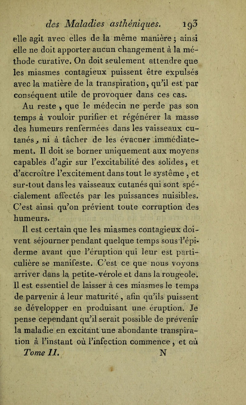 elle agit avec elles de la même manière 3 ainsi elle ne doit apporter aucun changement à la mé- thode curative. On doit seulement attendre que les miasmes contagieux puissent être expulsés avec la matière de la transpiration, qu’il est par conséquent utile de provoquer dans ces cas. Au reste * que le médecin ne perde pas son temps à vouloir purifier et régénérer la masse des humeurs renfermées dans les vaisseaux cu- tanés ^ ni à tâcher de les évacuer immédiate- ment. Il doit se borner uniquement aux moyens capables d’agir sur l’excitabilité des solides, et d’accroître l’excitement dans tout le système , et sur-tout dans les vaisseaux cutanés qui sont spé-* cialement affectés par les puissances nuisibles. C’est ainsi qu’on prévient toute corruption des humeurs. Il est certain que les miasmes contagieux doi- vent séjourner pendant quelque temps sous l’épi- derme avant que l’éruption qui leur est parti- culière se manifeste. C’est ce que nous voyons arriver dans la petite-vérole et dans la rougeole. Il est essentiel de laisser à ces miasmes le temps de parvenir à leur maturité , afin qu’ils puissent se développer en produisant une éruption. Je pense cependant qu’il serait possible de prévenir la maladie en excitant une abondante transpira- tion à l’instant où l’infection commence , et où Tome 11. N