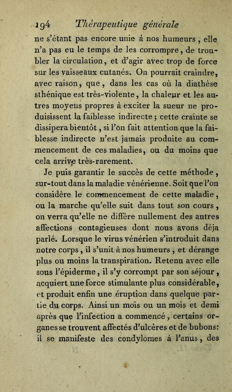 ne s’étant pas encore unie à nos humeurs , elle n’a pas eu le temps de les corrompre, de trou- bler la circulation, et d’agir avec trop de force sur les vaisseaux cutanés. On pourrait craindre, avec raison, que , dans les cas où la diathèse sthénique est très-violente, la chaleur et les au- tres moyens propres à exciter la sueur ne pro- duisissent la faiblesse indirecte $ cette crainte se dissipera bientôt, si l’on fait attention que la fai- blesse indirecte n’est jamais produite au com- mencement de ces maladies, ou du moins que cela arrivée très-rarement. Je puis garantir le succès de cette méthode , sur-tout dans la maladie vénérienne. Soitijue l’on considère le commencement de cette maladie, ou la marche qu’elle suit dans tout son cours , on verra qu’elle ne diffère nullement des autres affections contagieuses dont nous avons déjà parlé. Lorsque le virus vénérien s’introduit dans notre corps , il s’unit à nos humeurs , et dérange plus ou moins la transpiration. Retenu avec elle sous l’épiderme, il s’y corrompt par son séjour , acquiert une force stimulante plus considérable, et produit enfin une éruption dans quelque par- tie du corps. Ainsi un mois ou un mois et demi après que l’infection a commencé, certains or- ganes se trouvent affectés d’ulcères et de bubons: il se manifeste des condylomes à l’anus , des