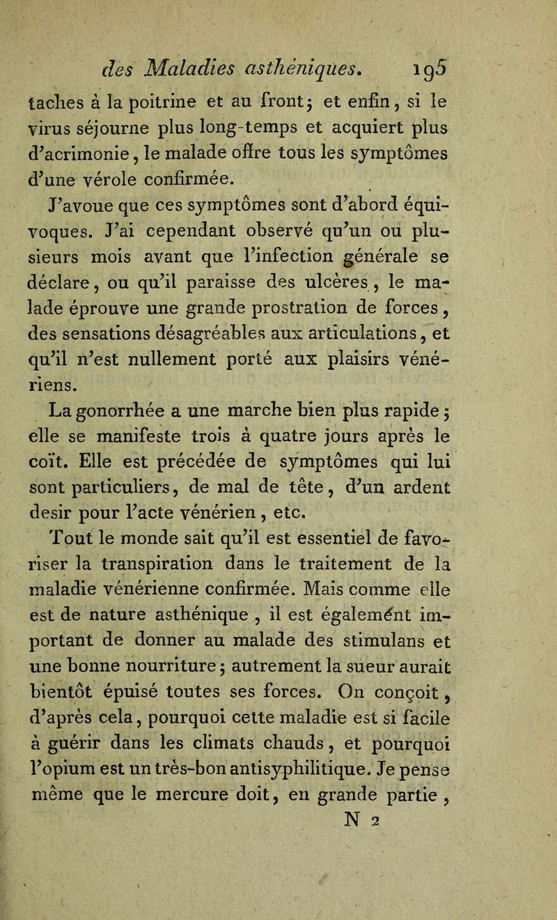 taches à la poitrine et au front5 et enfin, si le virus séjourne plus long temps et acquiert plus d'acrimonie, le malade offre tous les symptômes d'une vérole confirmée. J'avoue que ces symptômes sont d’abord équi- voques. J'ai cependant observé qu'un ou plu- sieurs mois avant que l'infection générale se déclare, ou qu'il paraisse des ulcères , le ma- lade éprouve une grande prostration de forces, des sensations désagréables aux articulations, et qu'il n'est nullement porté aux plaisirs véné- riens. La gonorrhée a une marche bien plus rapide 5 elle se manifeste trois à quatre jours après le coït. Elle est précédée de symptômes qui lui sont particuliers, de mal de tête, d'un ardent désir pour l'acte vénérien , etc. Tout le monde sait qu'il est essentiel de favo^- riser la transpiration dans le traitement de la maladie vénérienne confirmée. Mais comme elle est de nature asthénique , il est également im- portant de donner au malade des stimulans et une bonne nourriture 5 autrement la sueur aurait bientôt épuisé toutes ses forces. On conçoit, d’après cela, pourquoi cette maladie est si facile à guérir dans les climats chauds, et pourquoi l'opium est un très-bon antisyphilitique. Je pense même que le mercure doit, en grande partie , N 2