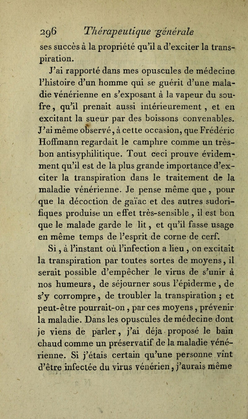 ses succès à la propriété qu’il a d’exciter la trans- piration. J’ai rapporté dans mes opuscules de médecine l’histoire d’un homme qui se guérit d’une mala- die vénérienne en s’exposant à la vapeur du sou- fre, qu’il prenait aussi intérieurement, et en excitant la sueur par des boissons convenables. J’ai même observé, à cette occasion, que Frédéric Hoffmann regardait le camphre comme un très- bon antisyphilitique. Tout ceci prouve évidem- ment qu’il est de la plus grande importance d’ex- citer la transpiration dans le traitement de la maladie vénérienne. Je pense même que , pour que la décoction de gaïac et des autres sudori- fiques produise un effet très-sensible , il est bon que le malade garde le lit, et qu’il fasse usage en même temps de l’esprit de corne de cerf. Si, à l’instant où l’infection a lieu , on excitait la transpiration par toutes sortes de moyens, il serait possible d’empêcher le virus de s’unir à nos humeurs, de séjourner sous l’épiderme , de s’y corrompre, de troubler la transpiration ; et peut-être pourrait-on , par ces moyens, prévenir la maladie. Dans les opuscules de médecine dont je viens de parler, j’ai déjà proposé le bain chaud comme un préservatif de la maladie véné- rienne. Si j’étais certain qu’une personne vînt d’être infectée du virus vénérien, j’aurais même