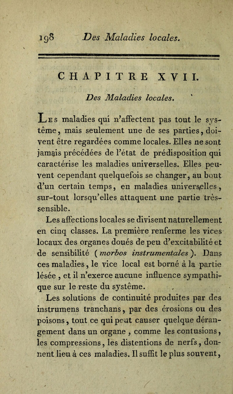 CHAPITRE XVII. Des Maladies locales. Les maladies qui n’affectent pas tout le sys- tème ^ mais seulement une de ses parties, doi- vent être regardées comme locales. Elles ne sont jamais précédées de l’état de prédisposition qui caractérise les maladies universelles. Elles peu- vent cependant quelquefois se changer, au bout d’un certain temps, en maladies universelles, sur-tout lorsqu’elles attaquent une partie très- sensible. Les affections locales se divisent naturellement en cinq classes. La première renferme les vices locaux des organes doués de peu d’excitabilité et de sensibilité ( morbos instrumentales ). Dans ces maladies, le vice local est borné à la partie lésée , et il n’exerce aucune influence sympathi- que sur le reste du système. Les solutions de continuité produites par des instrumens tranchans, par des érosions ou des poisons, tout ce qui peut causer quelque déran- gement dans un organe , comme les contusions, les compressions, les distentions de nerfs, don- nent lieu à ces maladies. Il suffit le plus souvent,