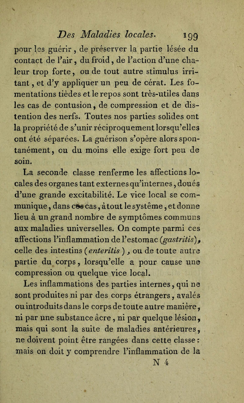 pour les guérir , de préserver la partie lésée du contact de l’air, du froid, de Faction d’une cha- leur trop forte, ou de tout autre stimulus irri- tant , et d’y appliquer un peu de cérat. Les fo- mentations tièdes et le repos sont très-utiles dans les cas de contusion, de compression et de dé- tention des nerfs. Toutes nos parties solides ont la propriété de s’unir réciproquement lorsqu’elles ont été séparées. La guérison s’opère alors spon- tanément, eu du moins elle exige fort peu de soin. La seconde classe renferme les affections lo- cales des organes tant externes qu’internes, doués d’une grande excitabilité. Le vice local se com- munique , dans c^s cas, atout le système, et donne lieu à un grand nombre de symptômes communs aux maladies universelles. On compte parmi ces affections l’inflammation de l’estomac (gastritis), celle des intestins ( enteritis ) ^ ou de toute autre partie du corps, lorsqu’elle a pour cause une compression ou quelque vice local. Les inflammations des parties internes, qui ne sont produites ni par des corps étrangers, avalés ou introduits dans le corps de toute autre manière, ni par une substance âcre, ni par quelque lésion, mais qui sont la suite de maladies antérieures, ne doivent point être rangées dans cette classe : mais on doit y comprendre l’inflammation de la N 4 (