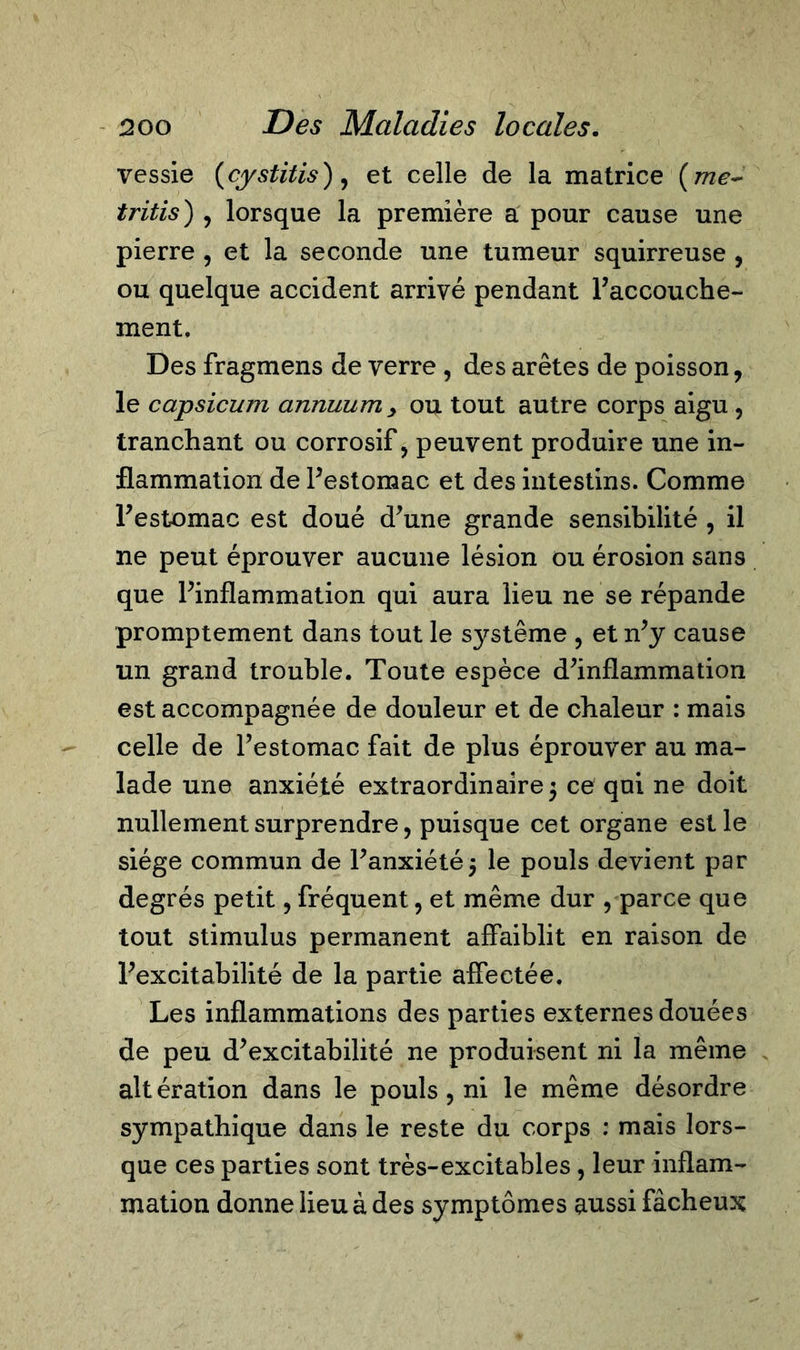 vessie (cystitis), et celle de la matrice (me- tritis) , lorsque la première a pour cause une pierre , et la seconde une tumeur squirreuse , ou quelque accident arrivé pendant l’accouche- ment. Des fragmens de verre , des arêtes de poisson, le capsicum annuum y ou tout autre corps aigu , tranchant ou corrosif, peuvent produire une in- flammation de Festomac et des intestins. Comme Festomac est doué d’une grande sensibilité , il ne peut éprouver aucune lésion ou érosion sans que Finflammation qui aura lieu ne se répande promptement dans tout le s}rstême , et n’y cause un grand trouble. Toute espèce d’inflammation est accompagnée de douleur et de chaleur : mais celle de Festomac fait de plus éprouver au ma- lade une anxiété extraordinaire 5 ce qui ne doit nullement surprendre, puisque cet organe est le siège commun de l’anxiété5 le pouls devient par degrés petit, fréquent, et même dur , parce que tout stimulus permanent affaiblit en raison de l’excitabilité de la partie affectée. Les inflammations des parties externes douées de peu d’excitabilité ne produisent ni la même altération dans le pouls , ni le même désordre sympathique dans le reste du corps : mais lors- que ces parties sont très-excitables, leur inflam- mation donne lieu à des symptômes aussi fâcheux