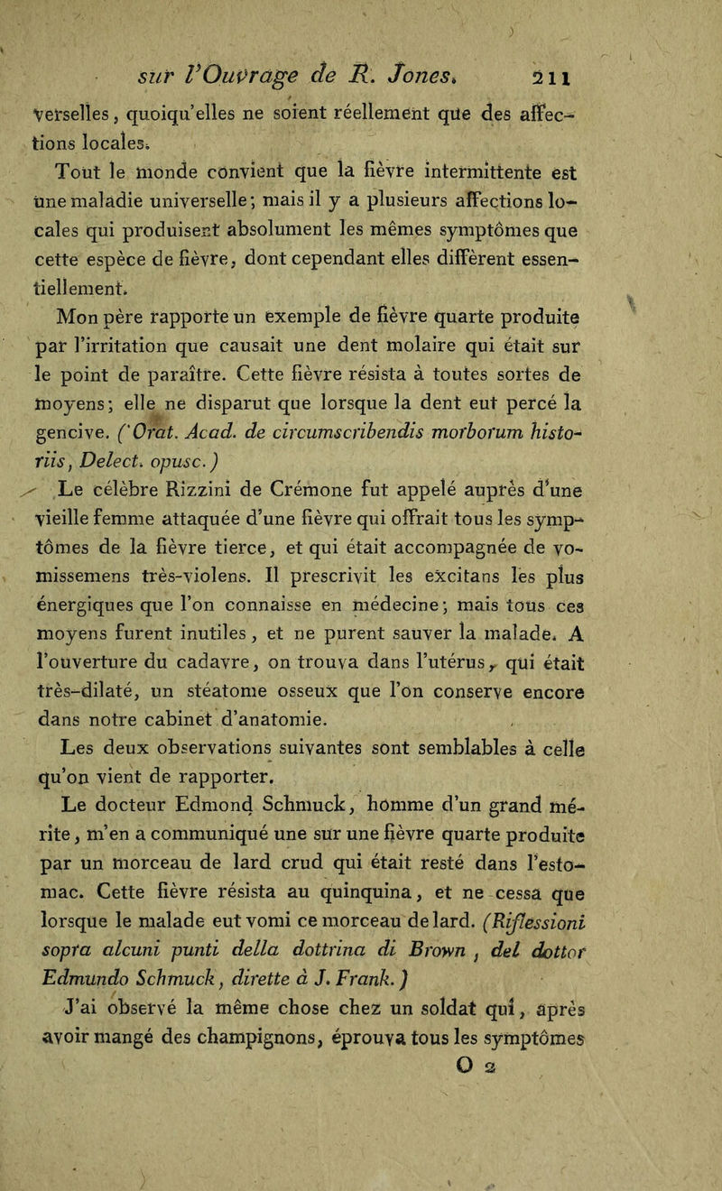 Verselles, quoiqu’elles ne soient réellement qüe des affec- tions locales* Tout le monde convient que la fièvre intermittente est une maladie universelle ; mais il y a plusieurs affections lo- cales qui produisent absolument les mêmes symptômes que cette espèce de lièvre, dont cependant elles diffèrent essen- tiellement* Mon père rapporte un exemple de lièvre quarte produite par l’irritation que causait une dent molaire qui était sur le point de paraître. Cette lièvre résista à toutes sortes de moyens; elle ne disparut que lorsque la dent eut percé la gencive. ('Orat. Acad, de circumscribendis morborum histo- riisf Delect* opusc.) - Le célèbre Rizzini de Crémone fut appelé auprès d*une vieille femme attaquée d’une lièvre qui offrait tous les sÿmp- tomes de la lièvre tierce, et qui était accompagnée de vo- missemens très-violens. Il prescrivit les excitans les plus énergiques que l’on connaisse en médecine; mais tous Ces moyens furent inutiles, et ne purent sauver la malade* A l’ouverture du cadavre, on trouva dans l’utérusr qui était très-dilaté, un stéatome osseux que l’on conserve encore dans notre cabinet d’anatomie. Les deux observations suivantes sont semblables à celle qu’on vient de rapporter. Le docteur Edmond Schmuck, Homme d’un grand mé- rite , m’en a communiqué une sur une lièvre quarte produite par un morceau de lard crud qui était resté dans l’esto- mac. Cette lièvre résista au quinquina, et ne cessa que lorsque le malade eut vomi ce morceau de lard. (Riflessioni sopta alcuni punti della dottrina di Brown , del dottor Edmundo Schmuck, dirette à J. Frank. ) J’ai observé la même chose chez un soldat qui, après avoir mangé des champignons, éprouva tous les symptômes O a