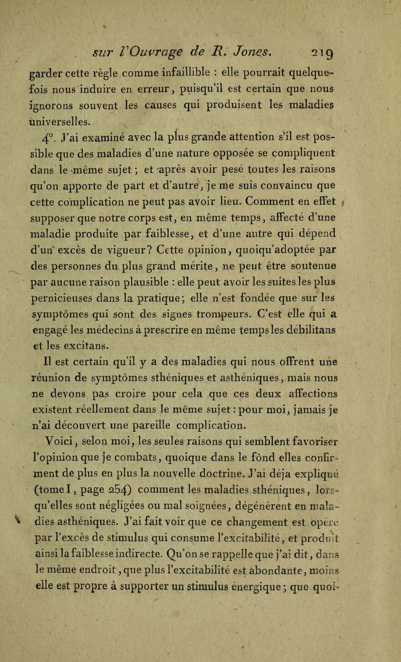 garder cette règle comme infaillible : elle pourrait quelque- fois nous induire en erreur, puisqu’il est certain que nous ignorons souvent les causes qui produisent les maladies universelles. 4°. J’ai examiné avec la plus grande attention s’il est pos- sible que des maladies d’une nature opposée se compliquent dans le même sujet; et après avoir pesé toutes les raisons qu’on apporte de part et d’autre, je me suis convaincu que cette complication ne peut pas avoir lieu. Comment en effet supposer que notre corps est, en même temps, affecté d’une maladie produite par faiblesse, et d’une autre qui dépend d’un excès de vigueur? Cette opinion, quoiqu’adoptée par des personnes du,plus grand mérite, ne peut être soutenue par aucune raison plausible : elle peut avoir les suites les plus pernicieuses dans la pratique ; elle n’est fondée que sur les symptômes qui sont des signes trompeurs. C’est elle qui a engagé les médecins à prescrire en même temps les débilitans et les excitans. Il est certain qu’il y a des maladies qui nous offrent une réunion de symptômes sthéniques et asthéniques, mais nous ne devons pas croire pour cela que ces deux affections existent réellement dans le même sujet : pour moi, jamais je n’ai découvert une pareille complication. Voici, selon moi, les seules raisons qui semblent favoriser l’opinion que je combats, quoique dans le fond elles confir- ment de plus en plus la nouvelle doctrine. J’ai déjà expliqué (tome I, page qB4) comment les maladies sthéniques, lors- qu’elles sont négligées ou mal soignées, dégénèrent en maîa- ^ dies asthéniques. J’ai fait voir que ce changement est opère par l’excès de stimulus qui consume l’excitabilité, et produit ainsi la faiblesse indirecte. Qu’on se rappelle que j’ai dit, dans le même endroit, que plus l’excitabilité est abondante, moins elle est propre à supporter un stimulus énergique ; que quoi-