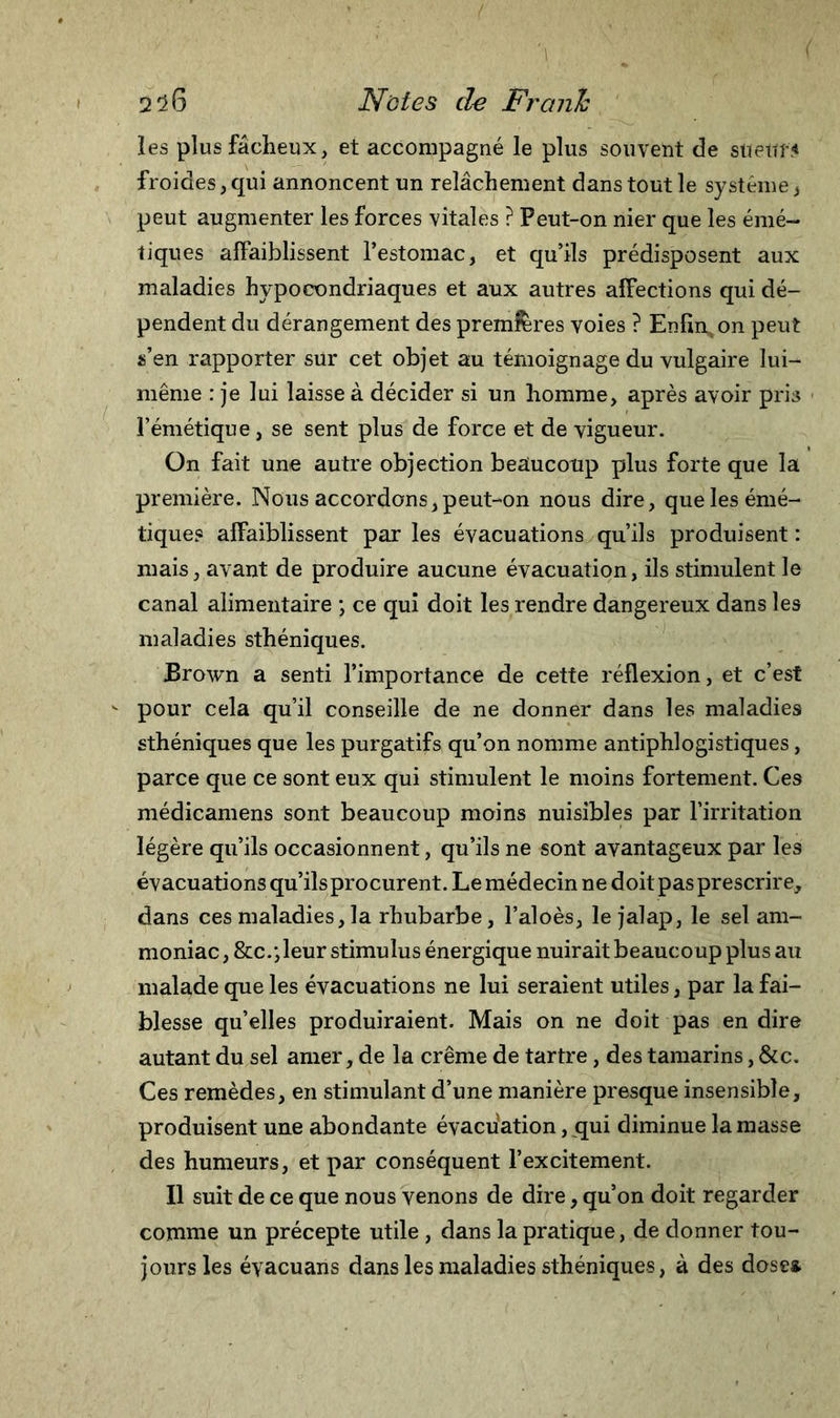 les plus fâcheux, et accompagné le plus souvent de suettf&lt; froides,qui annoncent un relâchement dans tout le système, peut augmenter les forces vitales ? Peut-on nier que les émé- tiques affaiblissent l’estomac, et qu’ils prédisposent aux maladies hypocondriaques et aux autres affections qui dé- pendent du dérangement des premières voies ? Enfin,on peut s’en rapporter sur cet objet au témoignage du vulgaire lui- même : je lui laisse à décider si un homme, après avoir pris l’émétique, se sent plus de force et de vigueur. On fait une autre objection beaucoup plus forte que la première. Nous accordons, peut-on nous dire, que les émé- tique? affaiblissent par les évacuations qu’ils produisent : mais, avant de produire aucune évacuation, ils stimulent le canal alimentaire ; ce qui doit les rendre dangereux dans les maladies sthéniques. Brown a senti l’importance de cette réflexion, et c’est v pour cela qu’il conseille de ne donner dans les maladies sthéniques que les purgatifs qu’on nomme antiphlogistiques, parce que ce sont eux qui stimulent le moins fortement. Ces médicamens sont beaucoup moins nuisibles par l’irritation légère qu’ils occasionnent , qu’ils ne sont avantageux par les évacuations qu’ils procurent. Le médecin ne doit pas prescrire, dans ces maladies, la rhubarbe, l’aloès, le jalap, le sel am- moniac , &amp;c/,leur stimulus énergique nuirait beaucoup plus au malade que les évacuations ne lui seraient utiles, par la fai- blesse qu’elles produiraient. Mais on ne doit pas en dire autant du sel amer, de la crème de tartre, des tamarins, &amp;c. Ces remèdes, en stimulant d’une manière presque insensible, produisent une abondante évacuation, qui diminue la masse des humeurs, et par conséquent l’excitement. Il suit de ce que nous venons de dire, qu’on doit regarder comme un précepte utile , dans la pratique, de donner tou- jours les évacuans dans les maladies sthéniques, à des dose*