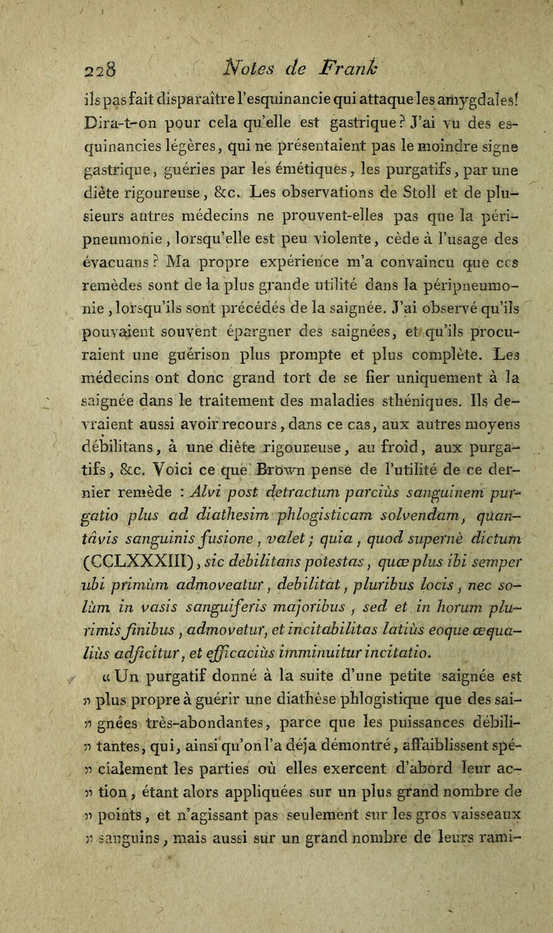 ils pas fait disparaître l’esquinancie qui attaque les amygdales! Dira-t-on pour cela quelle est gastrique ? J’ai vu des es- quinancies légères, qui ne présentaient pas le moindre signe gastrique, guéries par les émétiques, les purgatifs, par une diète rigoureuse, &amp;c. Les observations de Stoll et de plu- sieurs autres médecins ne prouvent-elles pas que la péri- pneumonie , lorsqu’elle est peu violente, cède à l’usage des évacuans ? Ma propre expérience m’a convaincu que ccs remèdes sont de la plus grande utilité dans la péripneumo- nie lorsqu’ils sont précédés de la saignée. J’ai observé qu’ils pouvaient souvent épargner des saignées, et qu’ils procu- raient une guérison plus prompte et plus complète. Les médecins ont donc grand tort de se fier uniquement à la saignée dans le traitement des maladies sthéniques. Ils de- vraient aussi avoir recours, dans ce cas, aux autres moyens débilitans, à une diète rigoureuse, au froid, aux purga- tifs, &amp;c. Voici ce que Brbwn pense de l’utilité de ce der- nier remède : Alvi post detractum parciùs sanguinem pur* gatio plus ad diathesim phlogisticam solvendam, qüan- tâvis sanguinis fusione , valet ; quia, quod super nè dicium (CCLXXXIII), sic débilitans potestas, quœ plus ibi semper ubi primùm admoveatur, débilitât, pluribus locis &gt; nec so- làm in vasis sanguiferi majoribus } sed et in horum plu- rimisJinibus, admovetur, et incitabilitas latiùs eoque œqua- liùs adficitur, et efficaciùs imminuitur incitatio. te Un purgatif donné à la suite d’une petite saignée est » plus propre à guérir une diathèse phlogistique que des sai- 51 gnées très-abondantes, parce que les puissances débili- :i tantes, qui, ainsi qu’onl’a déjà démontré, affaiblissent spé- 5i cialement les parties où elles exercent d’abord leur ac- 5i tion , étant alors appliquées sur un plus grand nombre de n points, et n’agissant pas seulement sur les gros vaisseaux ji sanguins, mais aussi sur un grand nombre de leurs rami-