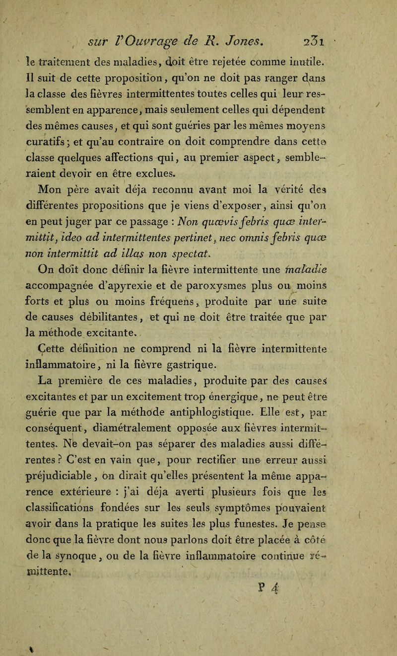 le traitement des maladies, doit être rejetée comme inutile/ 11 suit de cette proposition, qu’on ne doit pas ranger dans la classe des fièvres intermittentes toutes celles qui leur res- semblent en apparence, mais seulement celles qui dépendent des mêmes causes, et qui sont guéries par les mêmes moyens curatifs * et qu’au contraire on doit comprendre dans cette classe quelques affections qui, au premier aspect, semble- raient devoir en être exclues. Mon père avait déjà reconnu avant moi la vérité des différentes propositions que je viens d’exposer, ainsi qu’on en peut juger par ce passage : Non quœvis febris quœ inter- mittit, ideo ad intermittentes pertinet, nec omnis febris quœ non intermitiit ad illas non spectat. On doit donc définir la fièvre intermittente une Inaladie accompagnée d’apyrexie et de paroxysmes plus ou moins forts et plus ou moins fréquens,. produite par une suite de causes débilitantes, et qui ne doit être traitée que par la méthode excitante. Cette définition ne comprend ni la fièvre intermittente inflammatoire, ni la fièvre gastrique. La première de ces maladies, produite par des causes excitantes et par un excitement trop énergique, ne peut être guérie que par la méthode antiphlogistique. Elle est, par conséquent, diamétralement opposée aux fièvres intermit- tentes. Né devait-on pas séparer des maladies aussi diffé- rentes ? C’est en vain que, pour rectifier une erreur aussi préjudiciable, on dirait qu’elles présentent la même appa- rence extérieure : j’ai déjà averti plusieurs fois que les classifications fondées sur les seuls symptômes pouvaient avoir dans la pratique les suites les plus funestes. Je pense donc que la fièvre dont nous parlons doit être placée à côté de la synoque, ou de la fièvre inflammatoire continue ré- mittente,