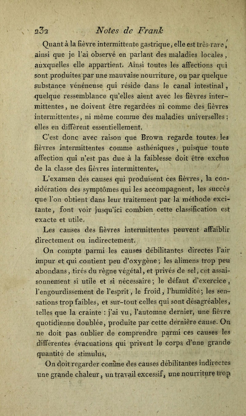 Quant à la fièvre intermittente gastrique, elle est très-rare [ ainsi que je l’ai observé en parlant des maladies locales, aùxquelles elle appartient. Ainsi toutes les affections qui sont produites par une mauvaise nourriture, ou par quelque substance vénéneuse qui réside dans le canal intestinal, quelque ressemblance qu’elles aient avec les fièvres inter- mittentes, ne doivent être regardées ni comme des fièvres intermittentes, ni même comme des maladies universelles : elles en diffèrent essentiellement. C’est donc avec raison que Brown regarde toutes les fièvres intermittentes comme asthéniques , puisque toute affection qui n’est pas due à la faiblesse doit être exclue de la classe des fièvres intermittentes* L’examen des causes qui produisent ces fièvres, la con- sidération des symptômes qui les accompagnent, les succès que l’on obtient dans leur traitement par la méthode exci- tante, font voir jusqu’ici combien cette classification est exacte et utile. Les causes des fièvres intermittentes peuvent affaiblir directement ou indirectement. On compte parmi les causes débilitantes directes l’air impur et qui contient peu d’oxygène ; les alimens trop peu abondans, tirés du règne végétal, et privés de sel, cet assai- sonnement si utile et si nécessaire ; le défaut d’exercice, l’engourdisseriient de l’esprit, le froid, l’humidité; les sen- sations trop faibles, et sur-tout celles qui sont désagréables, telles que la crainte : j’ai vu, l’automne dernier, une fièvre quotidienne doublée, produite par cette dernière cause. On ne doit pas oublier de comprendre parmi ces causes les différentes évacuations qui privent le corps, d’une grande quantité de stimulus, On doit regarder comme des causes débilitantes indirectes une grande chaleur ? un travail excessif, une nourriture trop