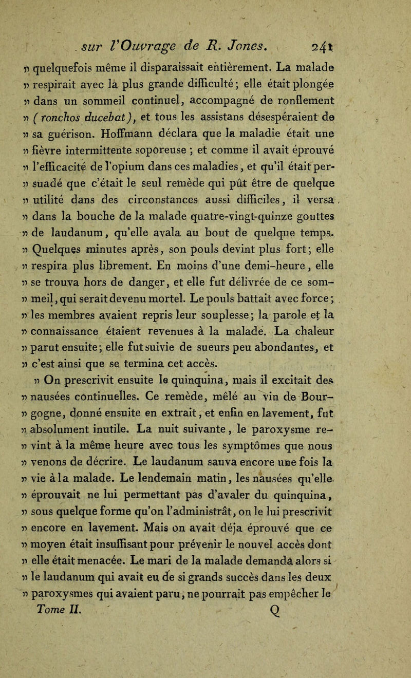 r&gt; quelquefois même il disparaissait entièrement. La malade u respirait avec la plus grande difficulté ; elle était plongée » dans un sommeil continuel, accompagné de ronflement 33 ( ronchos ducebat), et tous les assistans désespéraient de » sa guérison. Hoffmann déclara que la maladie était une 33 fièvre intermittente soporeuse ; et comme il avait éprouvé 33 l’efficacité de l’opium dans ces maladies, et qu’il était per- 33 suadé que c’était le seul remède qui pût être de quelque u utilité dans des circonstances aussi difficiles, il versa u dans la bouche de la malade quatre-vingt-quinze gouttes &gt;3 de laudanum, qu’elle avala au bout de quelque temps. 3) Quelques minutes après, son pouls devint plus fort ; elle 3i respira plus librement. En moins d’une demi-heure, elle 33 se trouva hors de danger, et elle fut délivrée de ce som- 33 meil, qui serait devenu mortel. Le pouls battait avec force ; 33 les membres avaient repris leur souplesse ; la parole et la 33 connaissance étaient revenues à la malade. La chaleur 33 parut ensuite; elle fut suivie de sueurs peu abondantes, et 33 c’est ainsi que se termina cet accès. 33 On prescrivit ensuite le quinquina, mais il excitait des 33 nausées continuelles. Ce remède, mêlé au vin de Bour- 33 gogne, donné ensuite en extrait, et enfin en lavement, fut 33 absolument inutile. La nuit suivante, le paroxysme re- 33 vint à la même heure avec tous les symptômes que nous 33 venons de décrire. Le laudanum sauva encore une fois la 33 vie àia malade. Le lendemain matin, les nausées qu’elle. 33 éprouvait ne lui permettant pas d’avaler du quinquina, 33 sous quelque forme qu’on l’administrât, on le lui prescrivit 33 encore en lavement. Mais on avait déjà éprouvé que ce 33 moyen était insuffisant pour prévenir le nouvel accès dont 33 elle était menacée. Le mari de la malade demanda alors si 33 le laudanum qui avait eu de si grands succès dans les deux 33 paroxysmes qui avaient paru, ne pourrait pas empêcher le Tome IL Q