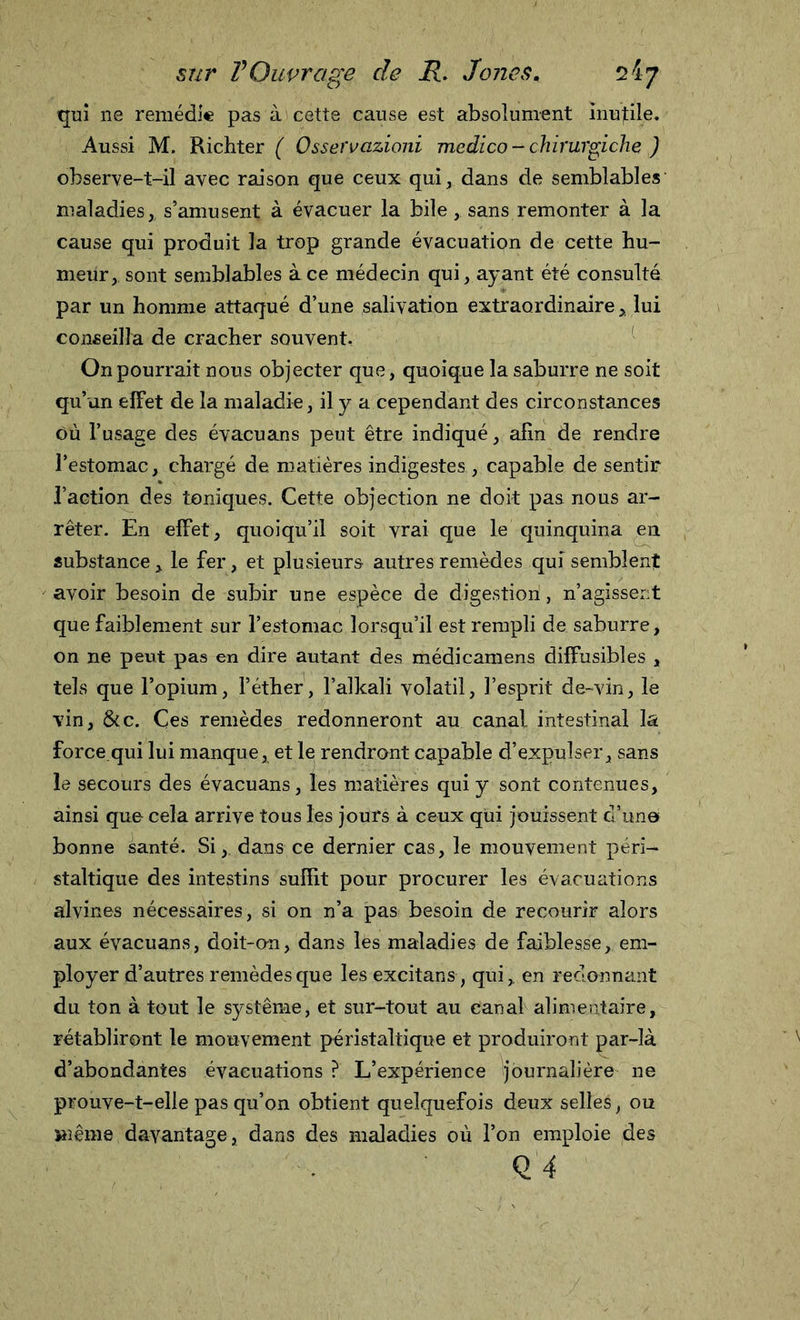 qui ne remédie pas à cette cause est absolument inutile. Aussi M. Richter ( Osservazioni medico - chirurgiche ) observe-t-il avec raison que ceux qui, dans de semblables maladies, s’amusent à évacuer la bile, sans remonter à la cause qui produit la trop grande évacuation de cette hu- meur, sont semblables à ce médecin qui, ayant été consulté par un homme attaqué d’une salivation extraordinaire , lui conseilla de cracher souvent. On pourrait nous objecter que, quoique la saburre ne soit qu’un effet de la maladie, il y a cependant des circonstances où l’usage des évacuans peut être indiqué, afin de rendre l’estomac, chargé de matières indigestes , capable de sentir l’action des toniques. Cette objection ne doit pas nous ar- rêter. En effet, quoiqu’il soit vrai que le quinquina eu substance, le fer, et plusieurs autres remèdes qui semblent avoir besoin de subir une espèce de digestion, n’agissent que faiblement sur l’estomac lorsqu’il est rempli de saburre, on ne peut pas en dire autant des médicamens diffusibles , tels que l’opium, l’éther, l’alkali volatil, l’esprit de-vin, le vin, &amp;c. Çes remèdes redonneront au canal intestinal la force.qui lui manque, et le rendront capable d’expulser, sans le secours des évacuans, les matières qui y sont contenues, ainsi que cela arrive tous les jours à ceux qui jouissent d’un© bonne santé. Si, dans ce dernier cas, le mouvement péri- staltique des intestins suffit pour procurer les évacuations alvines nécessaires, si on n’a pas besoin de recourir alors aux évacuans, doit-on, dans les maladies de faiblesse, em- ployer d’autres remèdes que les excitans, qui, en redonnant du ton atout le système, et sur-tout au canal alimentaire, rétabliront le mouvement péristaltique et produiront par-là d’abondantes évacuations ? L’expérience journalière ne prouve-t-elle pas qu’on obtient quelquefois deux selles, ou même davantage, dans des maladies où l’on emploie des