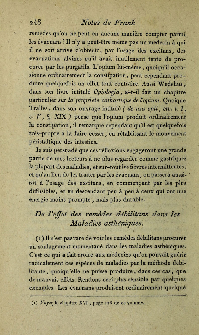 remèdes qu’on ne peut en aucune manière compter parmi les éyacuans ? 11 n’y a peut-être même pas un médecin à qui il ne soit arrivé d’obtenir, par l’usage des excitans, des évacuations alvines qu’il avait inutilement tenté de pro- curer par les purgatifs. L’opium lui-même, quoiqu’il occa- sionne ordinairement la constipation, peut cependant pro- duire quelquefois un effet tout contraire. Aussi Wedelius, dans son livre intitulé Opiologia, a-t-il fait un chapitre particulier sur la propriété cathartique de Vopium. Quoique Tralles, dans son ouvrage intitulé ( de usu opii, etc. t. J, c. Vy §. XIX ) pense que l’opium produit ordinairement la constipation, il remarque ceperidant qu’il est quelquefois très-propre à la faire cesser, en rétablissant le mouvement péristaltique des intestins. Je suis persuadé que ces réflexions engageront une grande partie de mes lecteurs à ne plus regarder comme gastriques la plupart des maladies, et sur-tout les lièvres intermittentes; et qu’au lieu de les traiter par les évacuans, on passera aussi- tôt à l’usage des excitans, en commençant par les plus diffusibles, et en descendant peu à peu à ceux qui ont une énergie moins prompte , mais plus durable. De l’effet des remèdes débilitans dans les Maladies asthéniques. (OU n’est pas rare de voir les remèdes débilitans procurer un soulagement momentané dans les maladies asthéniques. C’est ce qui a fait croire aux médecins qu’on pouvait guérir radicalement ces espèces de maladies par la méthode débi- litante, quoiqu’elle ne puisse produire, dans ces cas, que de mauvais effets. Rendons ceci plus sensible par quelques exemples. Les évacuans produisent ordinairement quelque