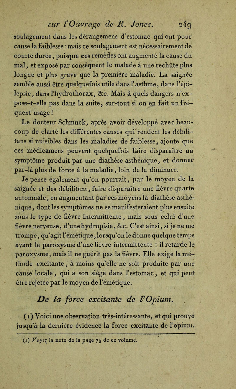 soulagement dans les dérangemens d’estomac qui ont pour cause la faiblesse :mais ce soulagement est nécessairement de courte durée, puisque ces remèdes ont augmenté la cause du mal, et exposé par conséquent le malade à une rechûte plus longue et plus grave que la première maladie. La saignée semble aussi être quelquefois utile dans l’asthme, dans l’épi- lepsie, dans l’hydrothorax, &amp;c. Mais à quels dangers n’ex- pose-t-elle pas dans la suite, sur-tout si on en fait un fré- quent usage ! Le docteur Schmuck, après avoir développé avec beau- coup de clarté les différentes causes qui rendent les débili— tans si nuisibles dans les maladies de faiblesse, ajoute que ces médicamens peuvent quelquefois faire disparaître un symptôme produit par une diathèse asthénique, et donner par-là plus de force à la maladie, loin de la diminuer. Je pense également qu’on pourrait, par le moyen de la saignée et des débilitans, faire disparaître une fièvre quarte automnale, en augmentant par ces moyens la diathèse asthé- nique , dont les symptômes ne se manifesteraient plus ensuite sous le type de fièvre intermittente, mais sous celui d’une fièvre nerveuse, d’unehydropisie, &amp;c. C’est ainsi, si je ne me trompe, qu’agit l’émétique, lorsqu’on le donne quelque temps avant le paroxysme d’une fièvre intermittente : il retarde le paroxysme, mais il ne guérit pas la fièvre. Elle exige la mé- thode excitante, à moins quelle ne soit produite par une cause locale, qui a son siège dans l’estomac, et qui peut être rejetée par le moyen de l’émétique. De la force excitante de V Opium. (i) Voici une observation très-intéressante, et qui prouve jusqu’à la dernière évidence la force excitante de l’opium.