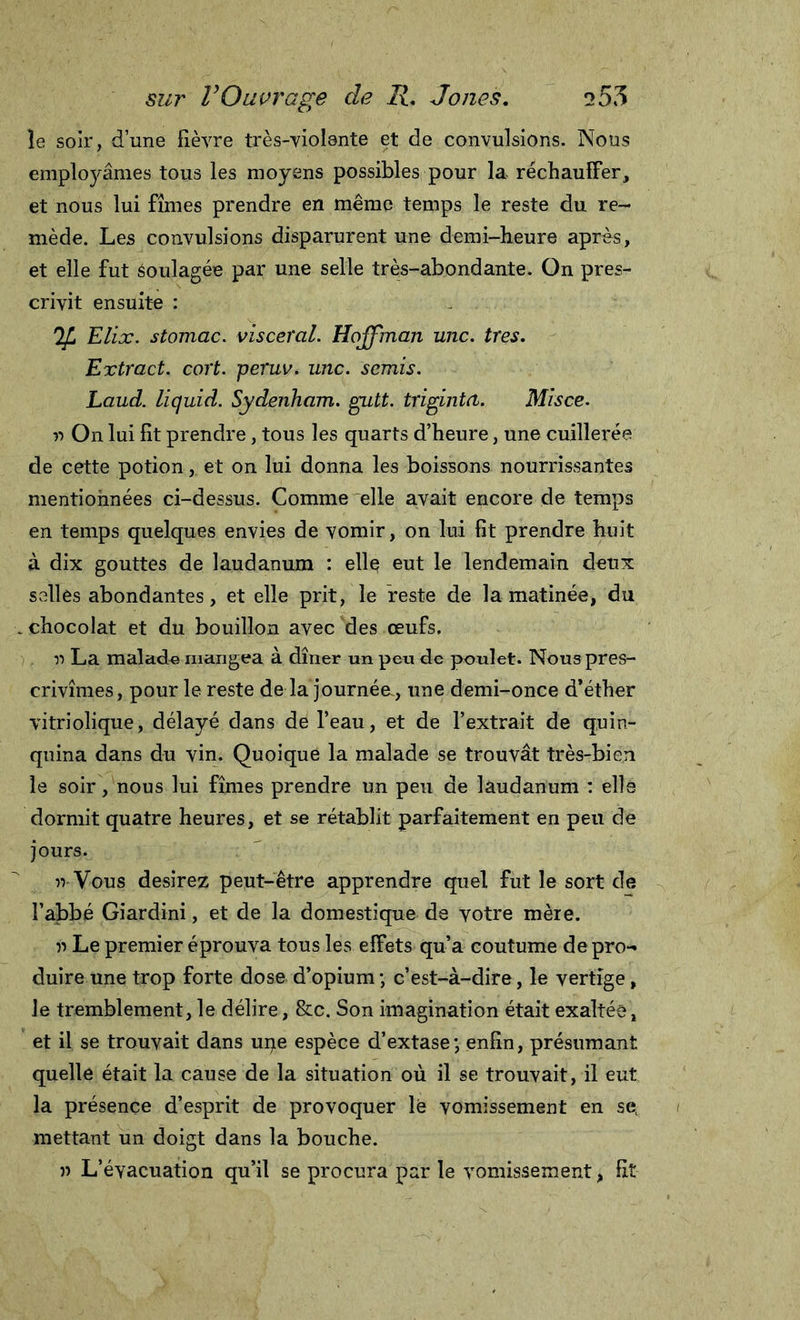 le soir, d’une fièvre très-violente et de convulsions. Nous employâmes tous les moyens possibles pour la réchauffer, et nous lui fîmes prendre en même temps le reste du re- mède. Les convulsions disparurent une demi-heure après, et elle fut Soulagée par une selle très-abondante. On pres- crivit ensuite : IjL Elix. stomac. viscéral. Hoffman une. très. Extract, cort. peruv. une. semis. Laud. liquid. Sydenham, gutt. trigintet. Misce. r&gt; On lui fit prendre, tous les quarts d’heure, une cuillerée de cette potion, et on lui donna les boissons nourrissantes mentionnées ci-dessus. Comme elle avait encore de temps en temps quelques envies de vomir, on lui fit prendre huit à dix gouttes de laudanum : ellç eut le lendemain deux salles abondantes, et elle prit, le Veste de la matinée, du . chocolat et du bouillon avec des œufs. r&gt; La malade mangea à dîner un peu de poulet. Nous pres- crivîmes, pour le reste de la journée., une demi-once d’éther vitriolique, délayé dans de l’eau, et de l’extrait de quin- quina dans du vin. Quoique la malade se trouvât très-bien le soir, nous lui fîmes prendre un peu de laudanum : elle dormit quatre heures, et se rétablit parfaitement en peu de jours. n Vous desirez peut-être apprendre quel fut le sort de l’abbé Giardini, et de la domestique de votre mère. » Le premier éprouva tous les effets qu’a coutume de pro- duire une trop forte dose d’opium ; c’est-à-dire, le vertige, le tremblement, le délire, &amp;c. Son imagination était exaltée, et il se trouvait dans upe espèce d’extase; enfin, présumant quelle était la cause de la situation où il se trouvait, il eut la présence d’esprit de provoquer le vomissement en se( mettant un doigt dans la bouche. » L’évacuation qu’il se procura par le vomissement, fit