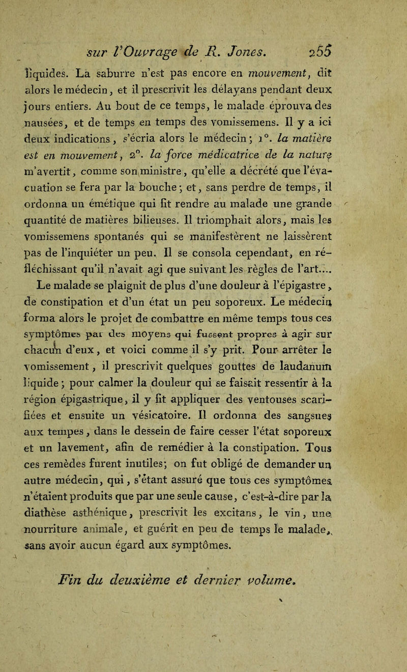 liquides. La suburre n’est pas encore en mouvement, dit alors le médecin, et il prescrivit les délayans pendant deux jours entiers. Au bout de ce temps, le malade éprouva des nausées, et de temps en temps des vomissemens. Il y a ici deux indications, s’écria alors le médecin; i°. la matière eut en mouvement, 2°. la force médicatrice de la naturç m’avertit, comme son^ministre, qu’elle a décrété que l’éva- cuation se fera par la bouche; et, sans perdre de temps, il ordonna un émétique qui fît rendre au malade une grande quantité de matières bilieuses. Il triomphait alors, mais les vomissemens spontanés qui se manifestèrent ne laissèrent pas de l’inquiéter un peu. Il se consola cependant, en ré- fléchissant qu’il n’avait agi que suivant les règles de l’art.... Le malade se plaignit de plus d’une douleur à l’épigastre, de constipation et d’un état un peu soporeux. Le médecin forma alors le projet de combattre en même temps tous ces symptômes par des moyens qui fussent propres à agir sur chacun d’eux, et voici comme il s’y prit. Pour arrêter le vomissement, il prescrivit quelques gouttes de laudanum liquide ; pour calmer la douleur qui se faisait ressentir à la région épigastrique, il y fît appliquer des ventouses scari- fiées et ensuite un vésicatoire. Il ordonna des sangsues aux tempes, dans le dessein de faire cesser l’état soporeux et un lavement, afin de remédier à la constipation. Tous ces remèdes furent inutiles; on fut obligé de demander un autre médecin, qui, s’étant assuré que tous ces symptômes, n’étaient produits que par une seule cause, c’est-à-dire par la diathèse asthénique, prescrivit les excitans, le vin, une, nourriture animale, et guérit en peu de temps le malade^ sans avoir aucun égard aux symptômes. Fin du deuxième et dernier volume.