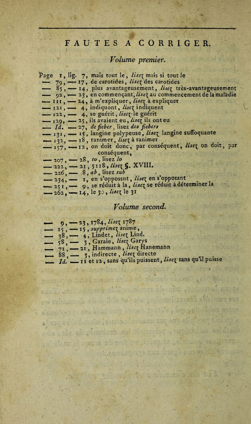 FAUTES A CORRIGER. Volume premier. Page I, lig. 7, mais tout le , lise3 mais si tout le — 79, — 17, de carotides, lise\ des carotides —— 85,— 14, plus avantageusement, lisci très-avantageusement — 92 , —— 23, en commençant, Lise\au commencement de la maladie —. ni, — 24, à m’expliquer, lise\ à expliquer —_ i2i, —i 4, indiquont, lise\ indiquent — 122 , — 4, se guérit, lise[- le guérit — 129» —« 2.5, ils avaient eu, lisci ils ont eu _ ld. —27, defiebcri lisez des fiebers —, 151, — 15, langine polypeuse, liseï langine suffoquante — i^a, — 18 , ranimer, lisci à ranimer .12, on doit donc, par conséquent, lisci on doit, par conséquent, — 207, — 28, to , lisez lo — 222; —21,511 S. lis* $. XVIII. — 226,-— 8, ab, lisez sub — 234, — i, en s’oppossnt, lise\ en s’opposant 251, — 9 , se réduit à la, lisci se réduit à déterminer la — 262— 14, le 30 , lisci le 31 Volume second. — 9,-23,1784 i787 15, — 15 , supprime^ anime , — 38,— 4, Lindet, lisci Lind. M 58 , — 3 , Garaie, lisci Garys 71 t — 21, Hammann , lisci Hanemann 88,— 3, indirecte , Useï directe . __ x ! et 12, sans qu’ils puissent, lise\ sans qu il puisse