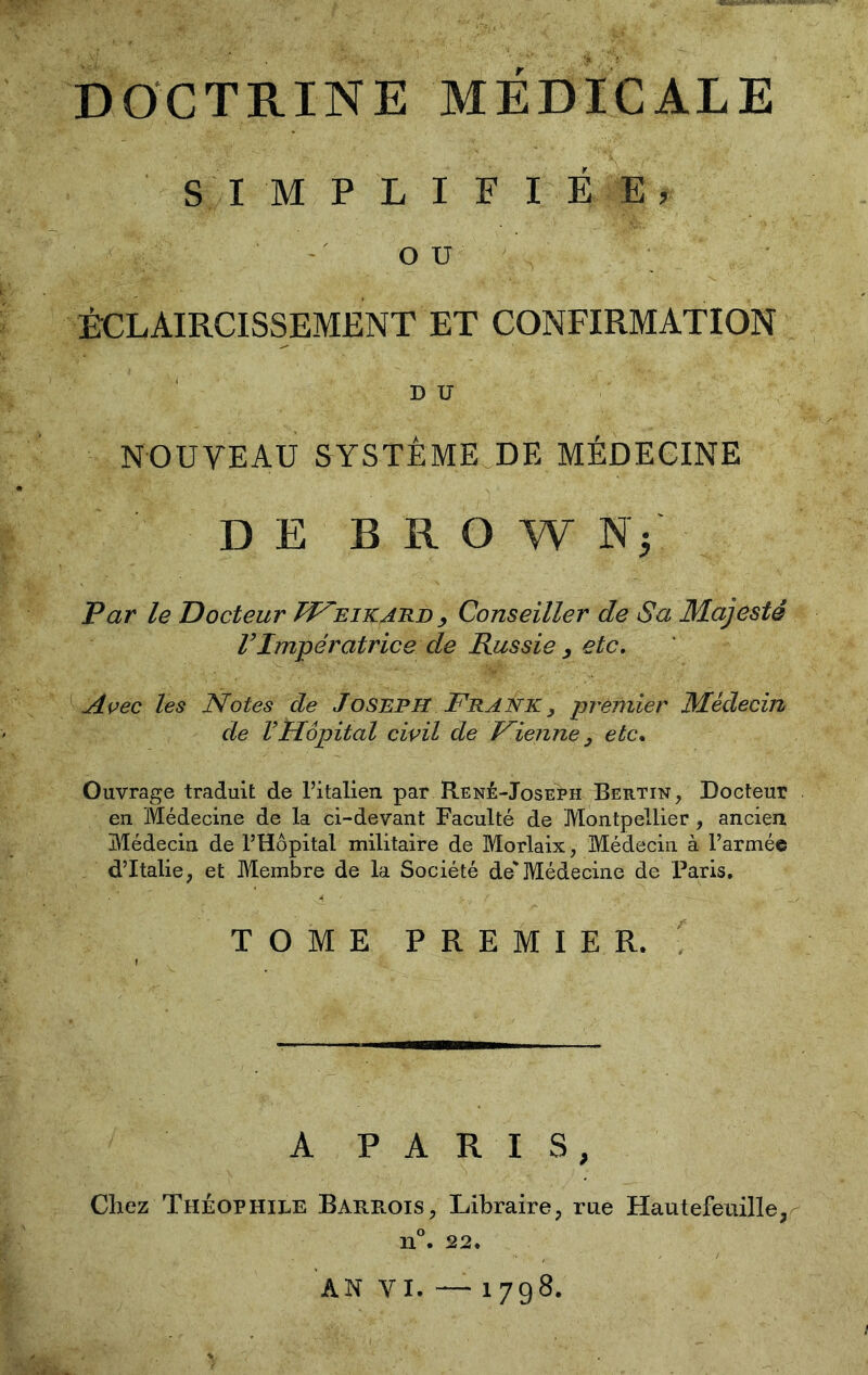 DOCTRINE MÉDICALE SIMPLIFIÉE, OU ÉCLAIRCISSEMENT ET CONFIRMATION D U NOUVEAU SYSTEME DE MÉDECINE DE B R O W N5 Par le Docteur RFeikard , Conseiller de Sa Majesté VImpératrice de Russie , etc. Avec les Notes de Joseph Frank, -premier Médecin de VHôpital civil de Fienne , etc. Ouvrage traduit de l’italien par René-Joseph Bertin, Docteur en Médecine de la ci-devant Faculté de Montpellier, ancien Médecin de l’Hôpital militaire de Morlaix, Médecin à l’armée d’Italie, et Membre de la Société de'Médecine de Paris. TOME PREMIER. A PARIS, Chez Théophile Barrois, Libraire, rue Hautefeuille, n°. 22. AN VI. — 1798.