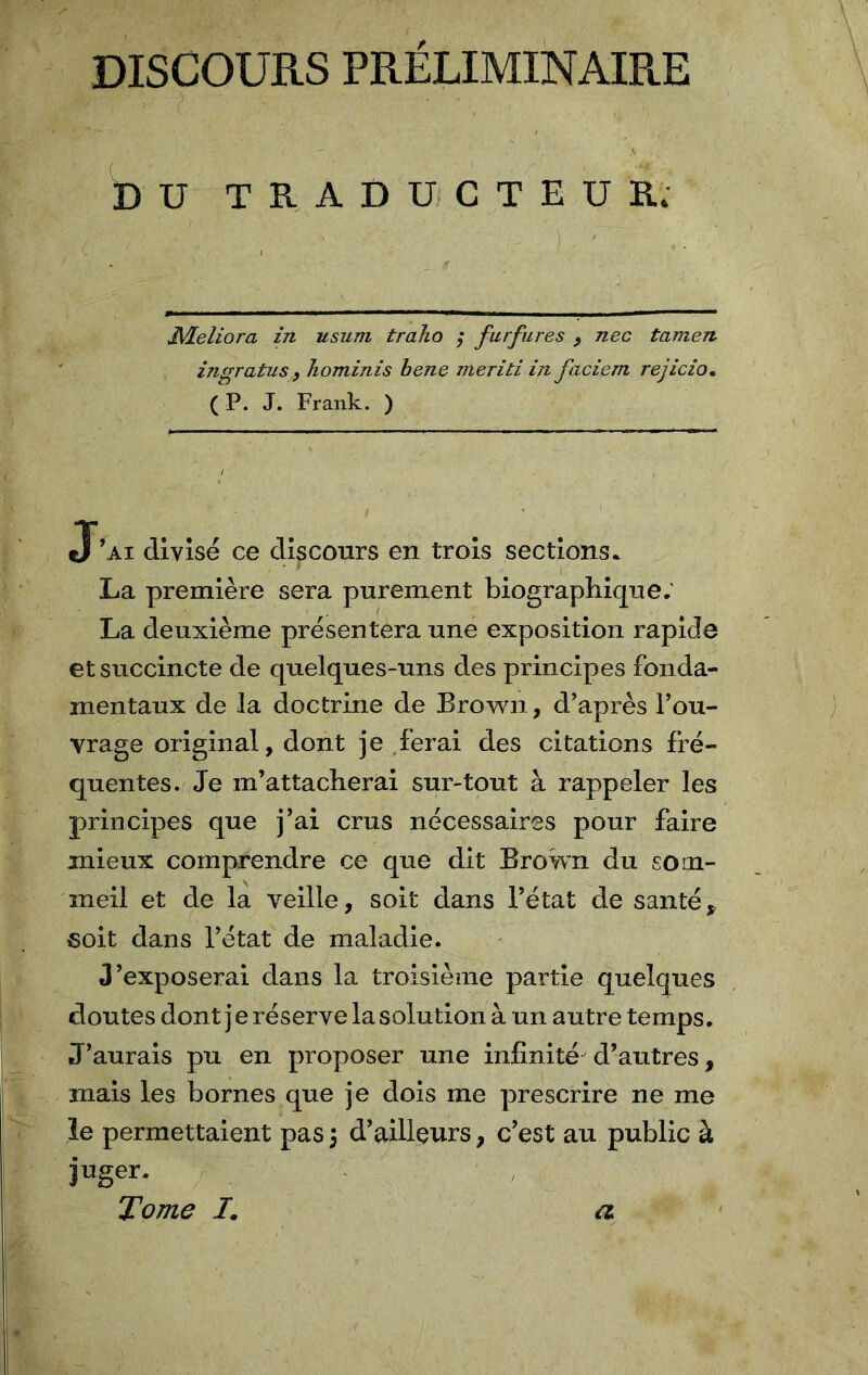 DISCOURS PRÉLIMINAIRE DU TRADUCTEUR. Meliora in usum traho ; furfures , nec tamen ingratus , Jiominis bene meriti in faciem rejicio. ( P. J. Frank. ) J’ai divisé ce discours en trois sections. • ' * La première sera purement biographique; La deuxième présentera une exposition rapide et succincte de quelques-uns des principes fonda- mentaux de la doctrine de Brown, d’après l’ou- vrage original, dont je ferai des citations fré- quentes. Je m’attacherai sur-tout à rappeler les principes que j’ai crus nécessaires pour faire mieux comprendre ce que dit Brown du som- meil et de la veille, soit dans l’état de santé, soit dans l’état de maladie. J’exposerai dans la troisième partie quelques cloutes dont j e réserve la solution à un autre temps. J’aurais pu en proposer une infinité d’autres, mais les bornes que je dois me prescrire ne me le permettaient pas 3 d’ailleurs, c’est au public à juger. Tome /. a