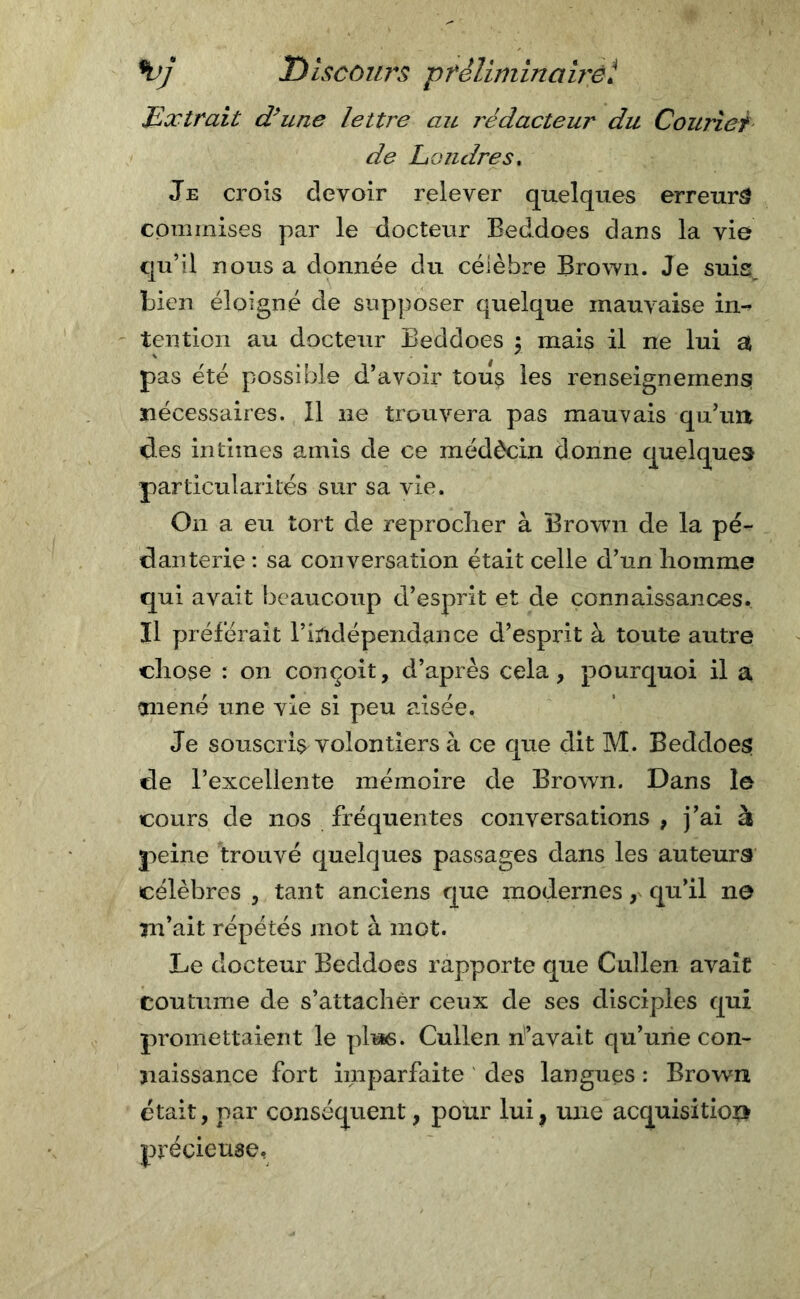 \)j D iscours p felini ina irei Extrait d’une lettre au rédacteur du Courier de Londres. Je crois devoir relever quelques erreurs commises par le docteur Beddoes dans la vie qu’il nous a donnée du célèbre Brown. Je suis bien éloigné de supposer quelque mauvaise in-? tention au docteur Beddoes y mais il ne lui a pas été possible d’avoir tous les renseignement nécessaires. Il ne trouvera pas mauvais qu’un des intimes amis de ce médècin donne quelques particularités sur sa vie. On a eu tort de reprocher à Brown de la pé- danterie : sa conversation était celle d’un homme qui avait beaucoup d’esprit et de connaissances. Il préférait l’indépendance d’esprit à toute autre chose : on conçoit, d’après cela, pourquoi il a mené une vie si peu aisée. Je souscrit volontiers à ce que dit M. Beddoes de l’excellente mémoire de Brown. Dans le cours de nos fréquentes conversations , j’ai à peine trouvé quelques passages dans les auteurs célèbres , tant anciens que modernes, qu’il ne m’ait répétés mot à mot. Le docteur Beddoes rapporte que Cullen avait coutume de s’attacher ceux de ses disciples qui promettaient le plus. Cullen h’avait qu’une con- naissance fort imparfaite des langues : Brown était, par conséquent, pour lui, une acquisition précieuse.