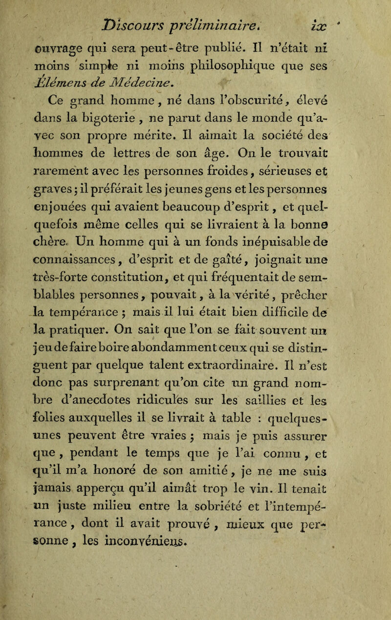 ouvrage qui sera peut-être publié. Il n’était ni moins simple ni moins philosophique que ses jElémens de Médecine, Ce grand homme, né dans l’obscurité, élevé dans la bigoterie , ne parut dans le monde qu’a- vec son propre mérite. Il aimait la société des hommes de lettres de son âge. On le trouvait rarement avec les personnes froides, sérieuses et graves ; il préférait les jeunes gens et les personnes enjouées qui avaient beaucoup d’esprit, et quel- quefois même celles qui se livraient à la bonne chère, Un homme qui à un fonds inépuisable de connaissances, d’esprit et de gaîté, joignait une très-forte constitution, et qui fréquentait de sem- blables personnes, pouvait, à la vérité, prêcher la tempérance ; mais il lui était bien difficile de la pratiquer. On sait que l’on se fait souvent un jeu de faire boire abondamment ceux qui se distin- guent par quelque talent extraordinaire. Il n’est donc pas surprenant qu’on cite un grand nom- bre d’anecdotes ridicules sur les saillies et les folies auxquelles il se livrait à table : quelques- unes peuvent être vraies $ mais je puis assurer que , pendant le temps que je l’ai connu , et qu’il m’a honoré de son amitié, je ne me suis jamais apperçu qu’il aimât trop le vin. Il tenait un juste milieu entre la sobriété et l’intempé- rance , dont il avait prouvé , mieux que per- sonne , les inconvéniens.