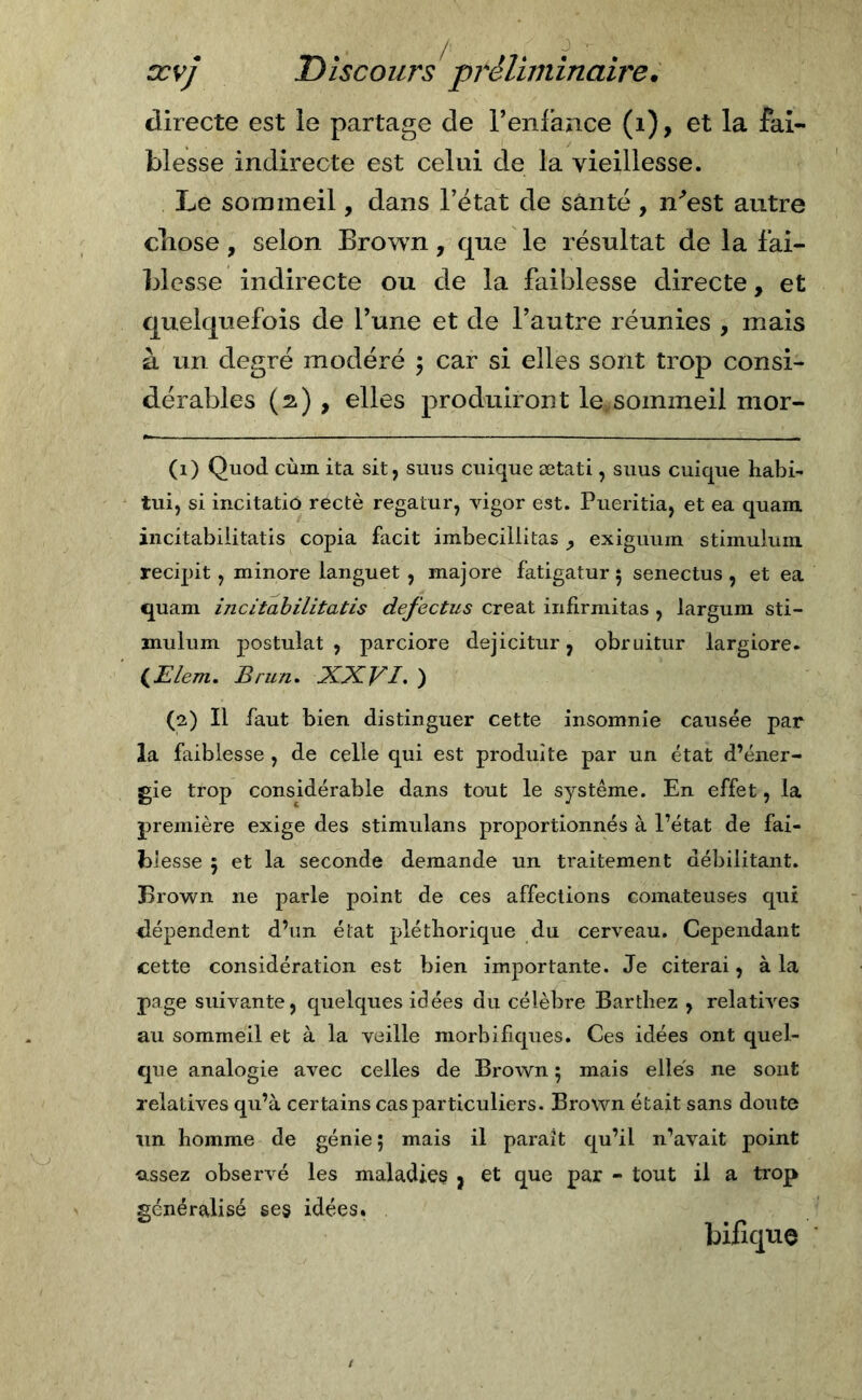 / ccvj Discours préliminaire. directe est le partage de l’en l’an ce (i), et la fai- blesse indirecte est celai de la vieillesse. Le sommeil, dans l’état de santé , n'est autre chose, selon Brown, que le résultat de la fai- blesse indirecte ou de la faiblesse directe, et quelquefois de l’une et de l’autre réunies , mais à un degré modéré ; car si elles sont trop consi- dérables (2) , elles produiront le*sommeil mor- (1) Quoti cùm ita sit, suus cuique ætati, suus cuique habi- tui, si incitatio rectè regatur, vigor est. Pueritia, et ea quam incitabiiitatis copia facit imbecillitas y exigtium stimuium recipit, minore languet , majore fatigatur 5 senectus , et ea quam incitabiiitatis defectus créât infirmitas , largum sti- mulum postulat, parciore dejicitur, obruitur largiore. (Elem. Brun. XXVI. ) (2) Il faut bien distinguer cette insomnie causée par la faiblesse , de celle qui est produite par un état d’éner- gie trop considérable dans tout le système. En effet, la première exige des stimulans proportionnés à l’état de fai- blesse 5 et la seconde demande un traitement débilitant. Brown ne parle point de ces affections comateuses qui dépendent d’un état pléthorique du cerveau. Cependant cette considération est bien importante. Je citerai, à la page suivante, quelques idées du célèbre Barthez , relatives au sommeil et à la veille morbifiques. Ces idées ont quel- que analogie avec celles de Brown ; mais elles ne sont relatives qu’à certains cas particuliers. Brown était sans doute un homme de génie 5 mais il parait qu’il n’avait point assez observé les maladies j et que par - tout il a trop généralisé ses idées. bifique