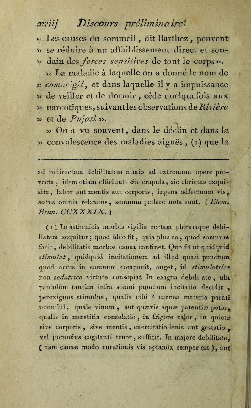 cc Les causes du sommeil, dit Barthez , peuvent » se réduire à un affaibassement direct et sou- » dain des forces sensitives de tout le corps». » La maladie à laquelle on a donné le nom de » cornavi gì l, et dans laquelle il y a impuissance » de veiller et de dormir , cède quelquefois aux » narcotiques, suivant les observations de Rivière » et de Pujati ». » On a vu souvent, dans le déclin et dans la » convalescence des maladies aiguës, (i) que la ad indirectam debilitatemi nimio ad extremum opere pro- vecta , idem etiam efficiunt. Sic crapula, sic ebrietas exqui- sita, labor aut mentis aut corporis « ingens adfectuum vis, æstus omnia relaxans , somnum pellere nota sunt. ( Elem. Brun. CCXXXÎX. ) ( î ). In asthenicis morbis vigilia rectam pîerumque debi- liatem sequitur; quod ideo fit, quia plus eo , quod somnuni facit, debilitatis morbos causa continet. Quo fit ut quidquid stimulât y quidquid incitationem ad illud quasi punctum quod artus in somnum . componit, auget, id stimulatrice non sedatrice virtù te consopiat In exigua debili ate , ubi paululùm tantùm infra somni punctum incitatio decidit , perexiguus stimulus , qualis cibi è carnea materia parati nonnibil, quale vinum , aut quævis aquæ potentiæ potio, qualis in mcestitia consolatiò , in frigore cajor, in quiete sive corporis , sive mentis , exercitatio lenis aut gestatio , vel jucundus cogitanti tenor, sufficit. In majore debilitate, ( nani causæ modo curationis vis aptancta semper est ), aut